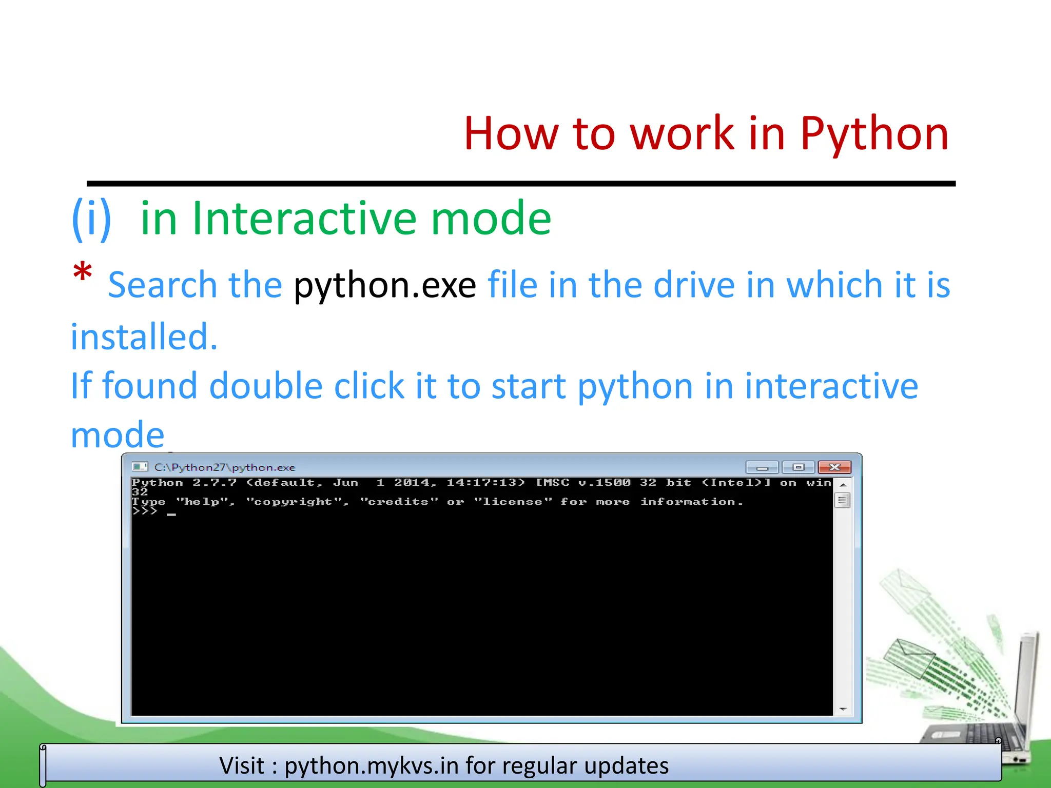 How to work in Python Visit : python.mykvs.in for regular updates (i) in Interactive mode * Search the python.exe file in the drive in which it is installed. If found double click it to start python in interactive mode 