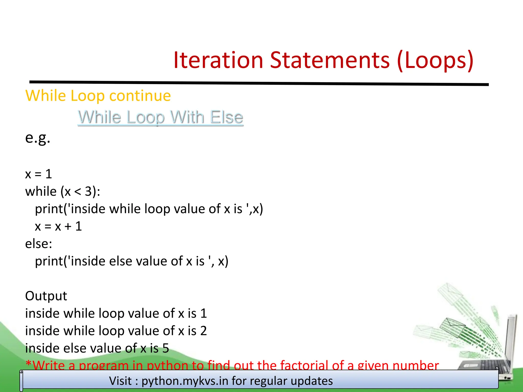 Iteration Statements (Loops) While Loop continue While Loop With Else e.g. x = 1 while (x < 3): print('inside while loop value of x is ',x) x = x + 1 else: print('inside else value of x is ', x) Output inside while loop value of x is 1 inside while loop value of x is 2 inside else value of x is 5 *Write a program in python to find out the factorial of a given number Visit : python.mykvs.in for regular updates 