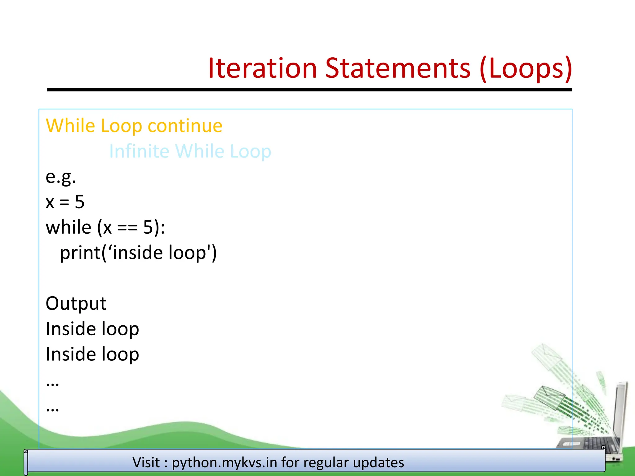 Iteration Statements (Loops) While Loop continue Infinite While Loop e.g. x = 5 while (x == 5): print(‘inside loop') Output Inside loop Inside loop … … Visit : python.mykvs.in for regular updates 