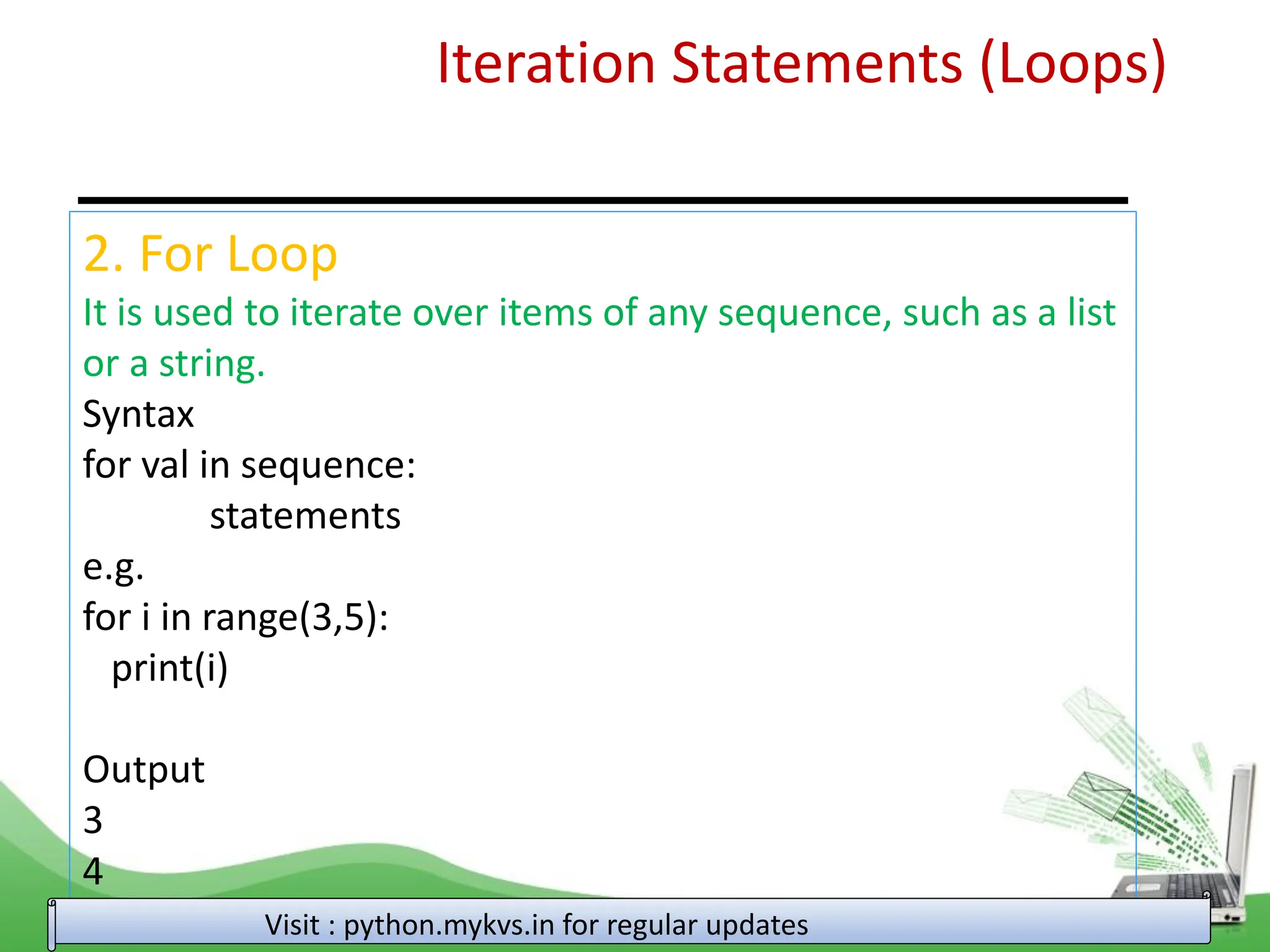 Iteration Statements (Loops) 2. For Loop It is used to iterate over items of any sequence, such as a list or a string. Syntax for val in sequence: statements e.g. for i in range(3,5): print(i) Output 3 4 Visit : python.mykvs.in for regular updates 