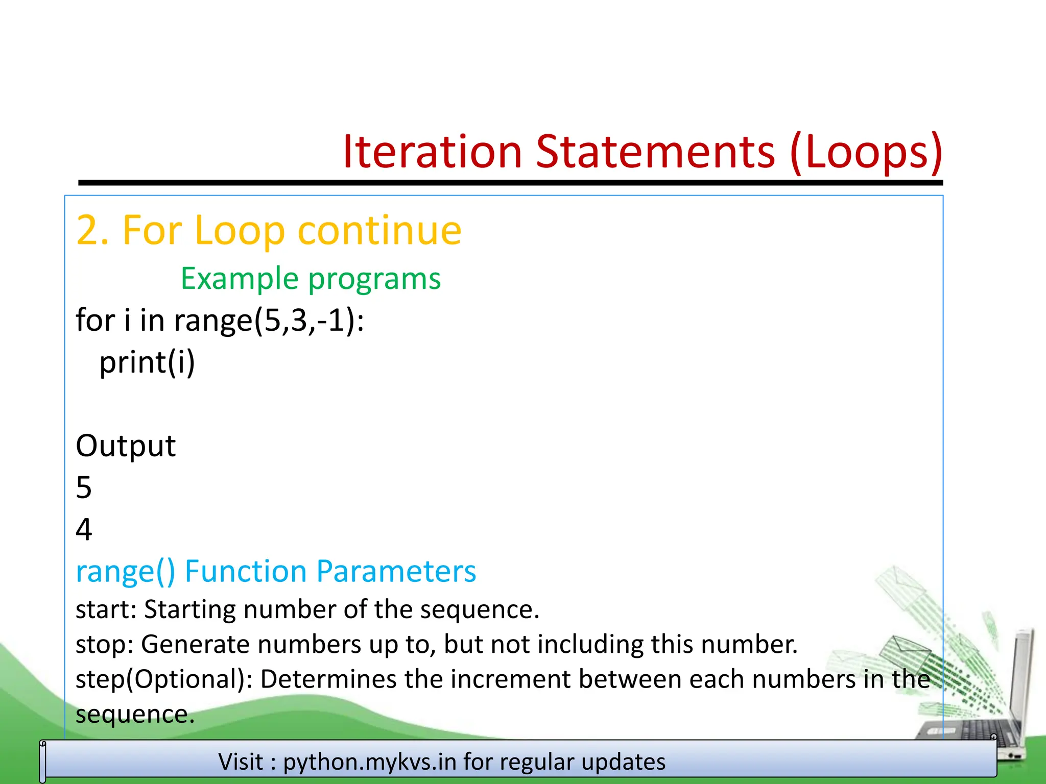 Iteration Statements (Loops) 2. For Loop continue Example programs for i in range(5,3,-1): print(i) Output 5 4 range() Function Parameters start: Starting number of the sequence. stop: Generate numbers up to, but not including this number. step(Optional): Determines the increment between each numbers in the sequence. Visit : python.mykvs.in for regular updates 