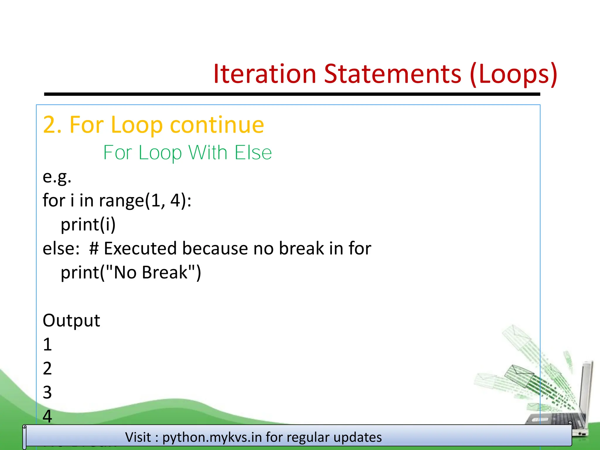 Iteration Statements (Loops) 2. For Loop continue For Loop With Else e.g. for i in range(1, 4): print(i) else: # Executed because no break in for print("No Break") Output 1 2 3 4 No Break Visit : python.mykvs.in for regular updates 