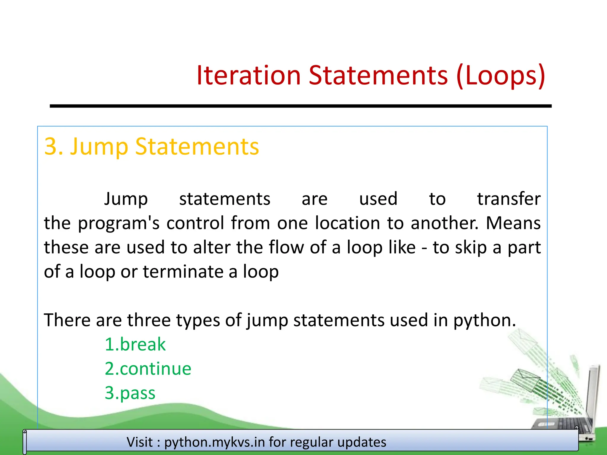 Iteration Statements (Loops) 3. Jump Statements Jump statements are used to transfer the program's control from one location to another. Means these are used to alter the flow of a loop like - to skip a part of a loop or terminate a loop There are three types of jump statements used in python. 1.break 2.continue 3.pass Visit : python.mykvs.in for regular updates 