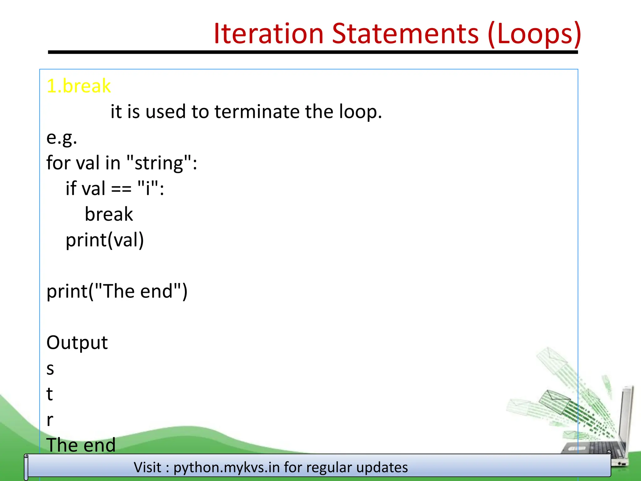 Iteration Statements (Loops) 1.break it is used to terminate the loop. e.g. for val in "string": if val == "i": break print(val) print("The end") Output s t r The end Visit : python.mykvs.in for regular updates 