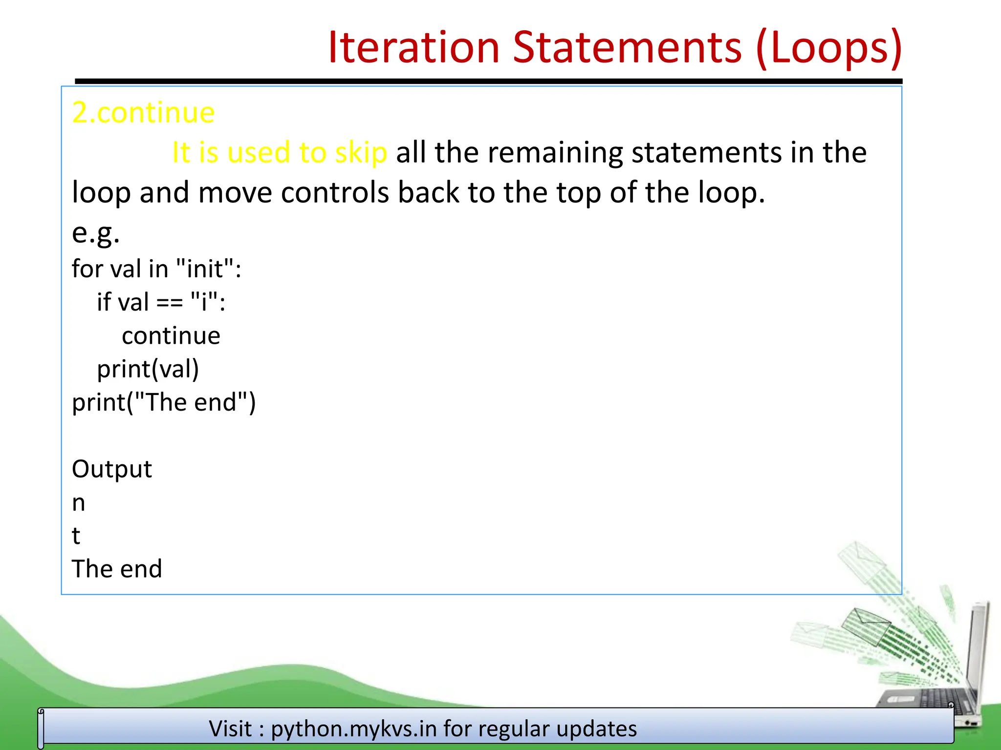 Iteration Statements (Loops) 2.continue It is used to skip all the remaining statements in the loop and move controls back to the top of the loop. e.g. for val in "init": if val == "i": continue print(val) print("The end") Output n t The end Visit : python.mykvs.in for regular updates 