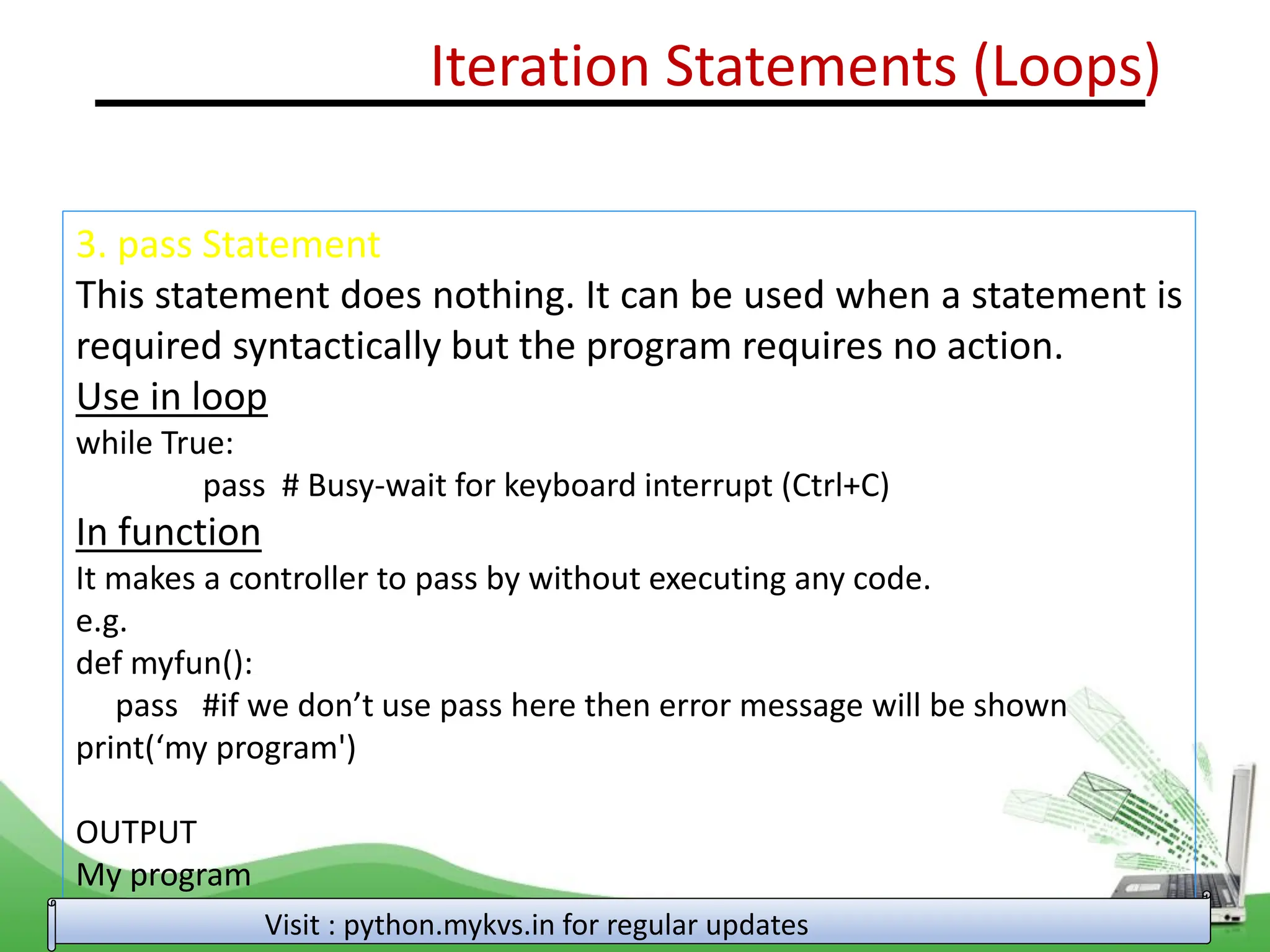 Iteration Statements (Loops) 3. pass Statement This statement does nothing. It can be used when a statement is required syntactically but the program requires no action. Use in loop while True: pass # Busy-wait for keyboard interrupt (Ctrl+C) In function It makes a controller to pass by without executing any code. e.g. def myfun(): pass #if we don’t use pass here then error message will be shown print(‘my program') OUTPUT My program Visit : python.mykvs.in for regular updates 