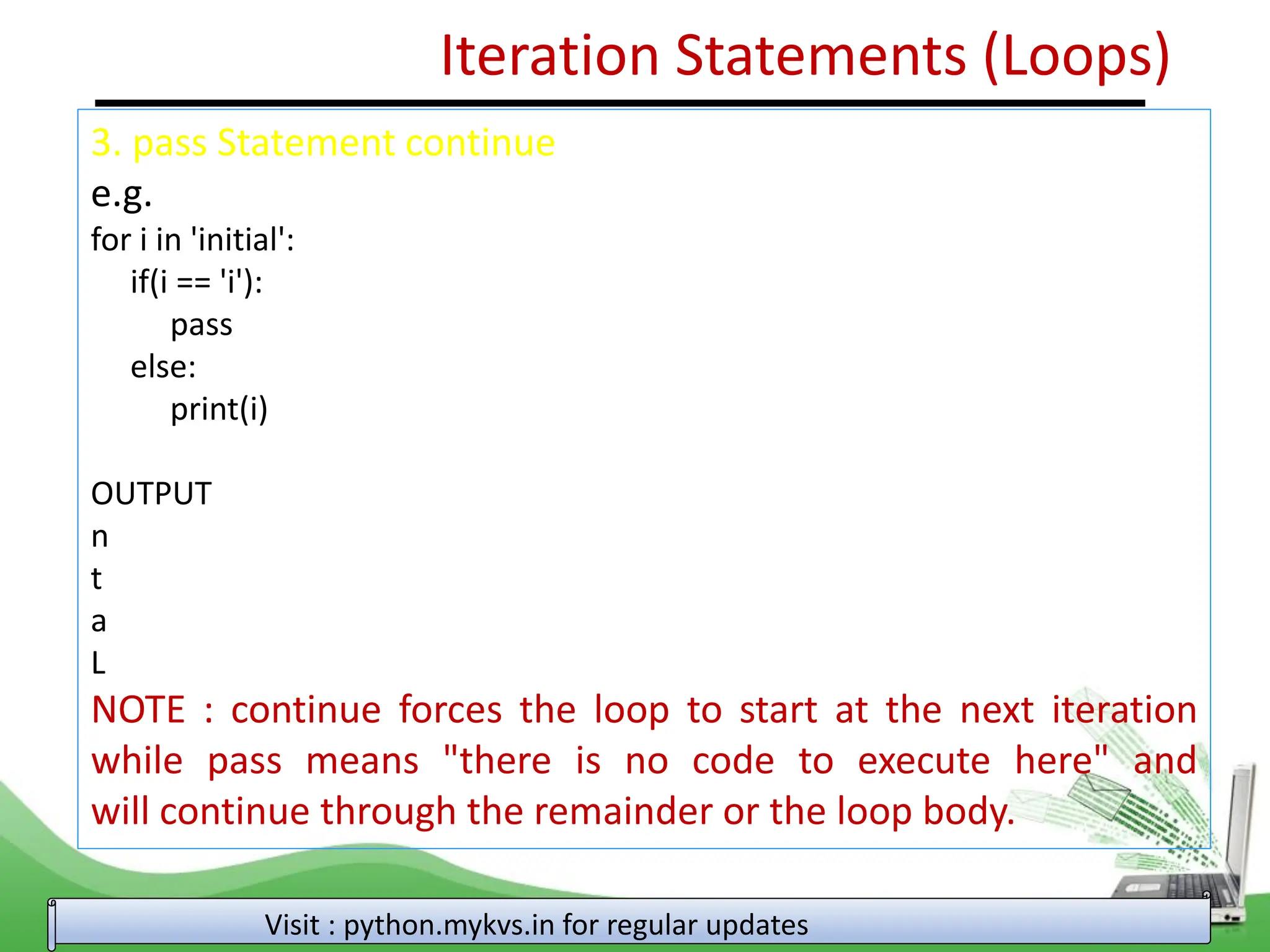 Iteration Statements (Loops) 3. pass Statement continue e.g. for i in 'initial': if(i == 'i'): pass else: print(i) OUTPUT n t a L NOTE : continue forces the loop to start at the next iteration while pass means "there is no code to execute here" and will continue through the remainder or the loop body. Visit : python.mykvs.in for regular updates 