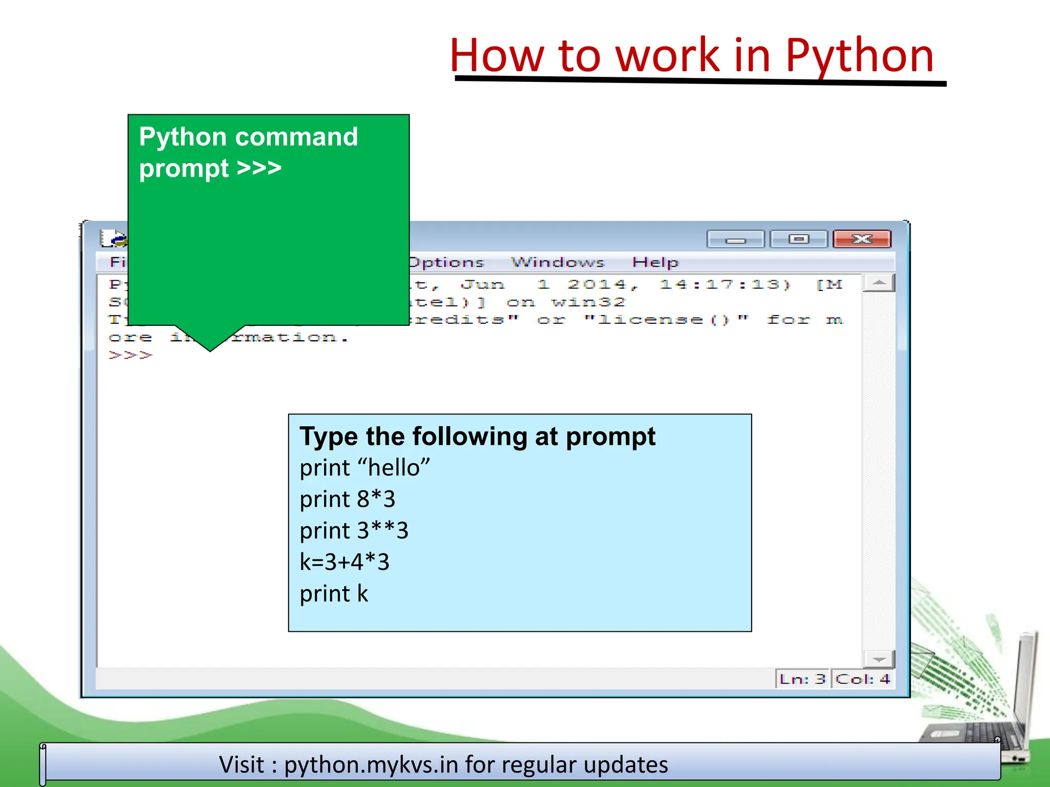 How to work in Python Visit : python.mykvs.in for regular updates Python command prompt >>> Type the following at prompt print “hello” print 8*3 print 3**3 k=3+4*3 print k 