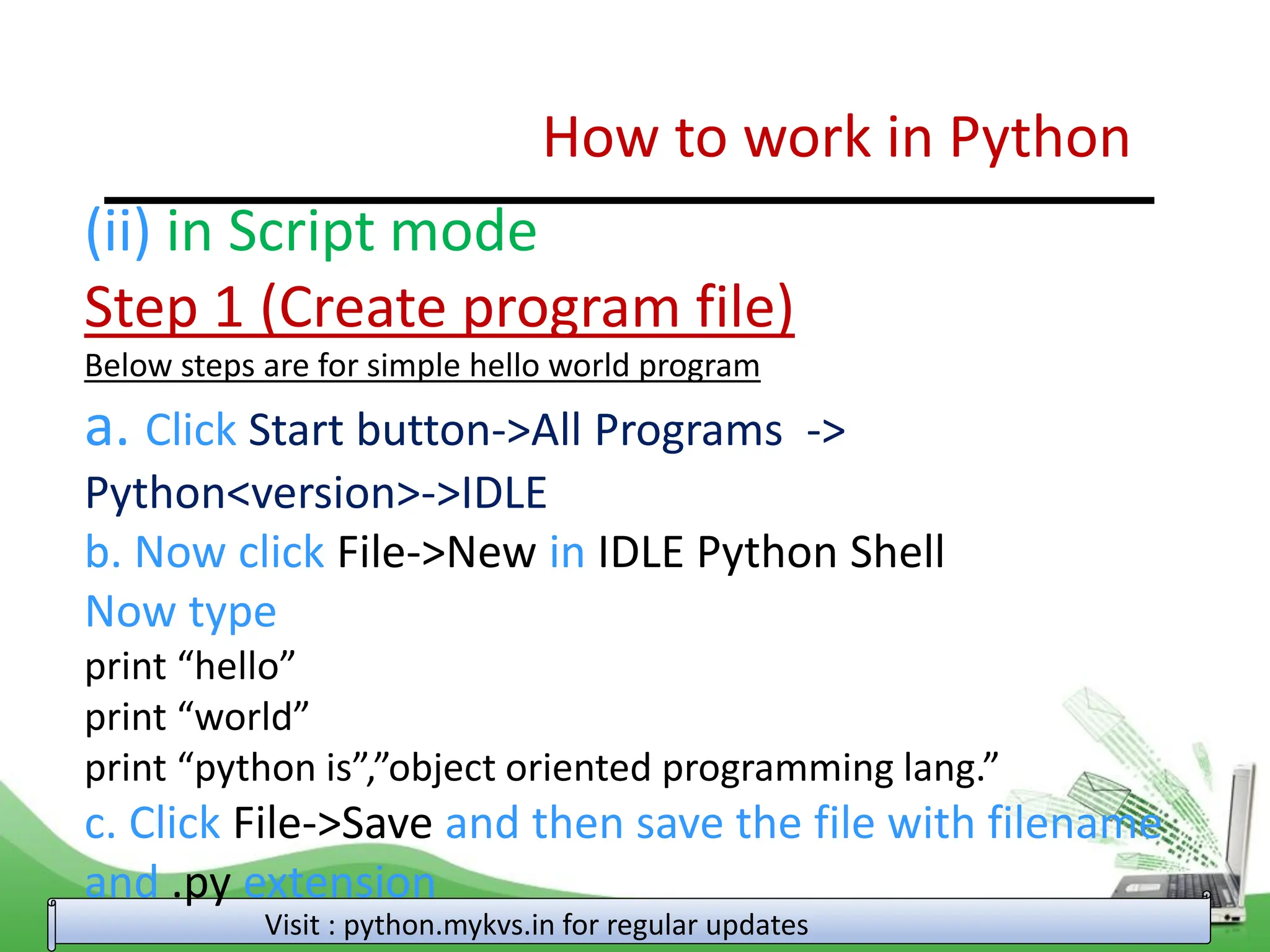How to work in Python Visit : python.mykvs.in for regular updates (ii) in Script mode Step 1 (Create program file) Below steps are for simple hello world program a. Click Start button->All Programs -> Python<version>->IDLE b. Now click File->New in IDLE Python Shell Now type print “hello” print “world” print “python is”,”object oriented programming lang.” c. Click File->Save and then save the file with filename and .py extension 