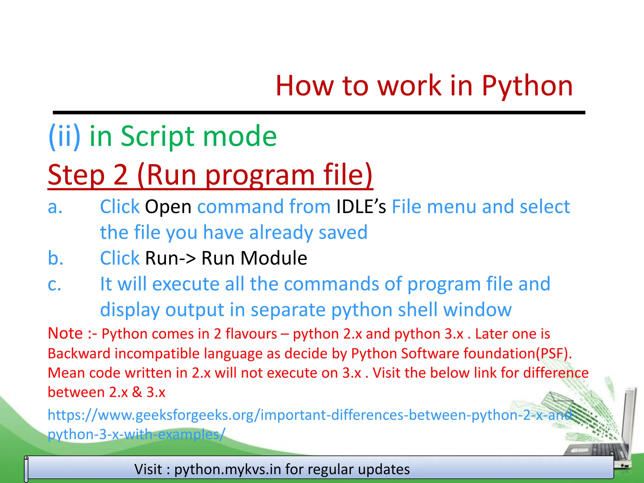 How to work in Python Visit : python.mykvs.in for regular updates (ii) in Script mode Step 2 (Run program file) a. Click Open command from IDLE’s File menu and select the file you have already saved b. Click Run-> Run Module c. It will execute all the commands of program file and display output in separate python shell window Note :- Python comes in 2 flavours – python 2.x and python 3.x . Later one is Backward incompatible language as decide by Python Software foundation(PSF). Mean code written in 2.x will not execute on 3.x . Visit the below link for difference between 2.x & 3.x https://www.geeksforgeeks.org/important-differences-between-python-2-x-and- python-3-x-with-examples/ 