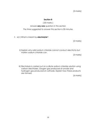 [3 marks]



                                   Section B
                                  [ 20 marks ]
                  Answer any one question in this section
          The time suggested to answer this section is 30 minutes



5. a) i) What is meant by electrolyte?

                                                                       [2 marks]



     ii) Explain why solid sodium chloride cannot conduct electricity but
         molten sodium chloride can.
                                                                 [3 marks]




     iii) Electrolysis is carried out on a dilute sodium chloride solution using
          carbon electrodes. Oxygen gas produced at anode and
          hydrogen gas produced at cathode. Explain how these products
          are formed.
                                                                        [6 marks]




                                       10
 