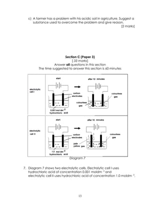 c) A farmer has a problem with his acidic soil in agriculture. Suggest a
      substance used to overcome the problem and give reason.
                                                                   [2 marks]




                           Section C (Paper 3)
                                [ 33 marks]
                    Answer all questions in this section
          The time suggested to answer this section is 60 minutes




                               Diagram 7


7. Diagram 7 shows two electrolytic cells. Electrolytic cell I uses
   hydrochloric acid of concentration 0.001 moldm -3 and
   electrolytic cell II uses hydrochloric acid of concentration 1.0 moldm -3.




                                     13
 