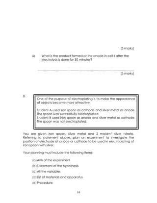 [3 marks]

      ii)     What is the product formed at the anode in cell II after the
              electrolysis is done for 30 minutes?


            ………………………………………………………………………………….
                                       [3 marks]




8.
            One of the purpose of electroplating is to make the appearance
            of objects become more attractive.

            Student A used iron spoon as cathode and silver metal as anode.
            The spoon was successfully electroplated.
            Student B used iron spoon as anode and silver metal as cathode.
            The spoon was not electroplated.



You are given iron spoon, silver metal and 2 moldm-3 silver nitrate.
Referring to statement above, plan an experiment to investigate the
position of electrode at anode or cathode to be used in electroplating of
iron spoon with silver.

Your planning must include the following items:

      (a)Aim of the experiment
      (b)Statement of the hypothesis
      (c) All the variables
      (d)List of materials and apparatus
      (e) Procedure


                                      16
 
