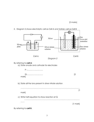 [2 marks]


2. Diagram 2 shows electrolytic cell as Cell A and Voltaic cell as Cell B



                                   A                                          Zinc
                                             Silver                           Porous pot
                                                                              potpotpot
                 P          Q
   Silver
   plate                               Silver nitrate                         Zinc nitrate
                                       solution                               solution



                          Cell A                                     Cell B
                                             Diagram 2

By referring to cell A:
     a) State anode and cathode for electrodes

              P :……………………..

            Q:……………………..                                             [2
        mark]


     b) State all the ions present in silver nitrate solution

        ……………………………………………………………………………………
                                       [1
        mark]

     c) Write half equation to show reaction at Q
            ………………………………………………………………………………
        ……
                                                  [1 mark]

By referring to cell B:


                                         3
 