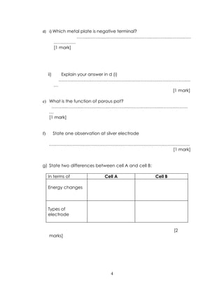 d) i) Which metal plate is negative terminal?
                      ……………………………………………………………………
           ……………
           [1 mark]




     ii)        Explain your answer in d (i)
               ………………………………………………………………………………
           …
                                                                [1 mark]

e) What is the function of porous pot?
    …………………………………………………………………………………
   …
   [1 mark]


f)         State one observation at silver electrode

     ……………………………………………………………………………………
                                 [1 mark]


g) State two differences between cell A and cell B:

     In terms of                   Cell A              Cell B

     Energy changes



     Types of
     electrode


                                                                [2
     marks]




                                      4
 