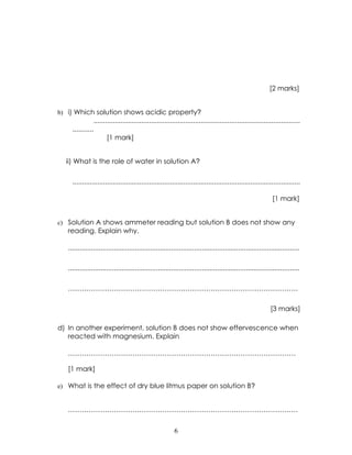 [2 marks]


b) i) Which solution shows acidic property?
                   ............................................................................................................
     ...........
                         [1 mark]


  ii) What is the role of water in solution A?

     .......................................................................................................................

                                                                                                                [1 mark]


c) Solution A shows ammeter reading but solution B does not show any
   reading. Explain why.

   .........................................................................................................................

   .........................................................................................................................

   ……………………………………………………………………………………….

                                                                                                               [3 marks]

d) In another experiment, solution B does not show effervescence when
   reacted with magnesium. Explain

   ………………………………………………………………………………………

   [1 mark]

e) What is the effect of dry blue litmus paper on solution B?


   ……………………………………………………………………………………….


                                                             6
 