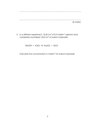 ………………………………………………………………………………………



     ………………………………………………………………………………………
                                 [2 marks]




f)   In a different experiment, 12.50 cm3 of 0.5 moldm-3 sulphuric acid
     completely neutralised 25.0 cm3 of sodium hydroxide.



           2NaOH + H2SO4  Na2SO4 + 2H2O



     Calculate the concentration in moldm-3 for sodium hydroxide




                                    9
 