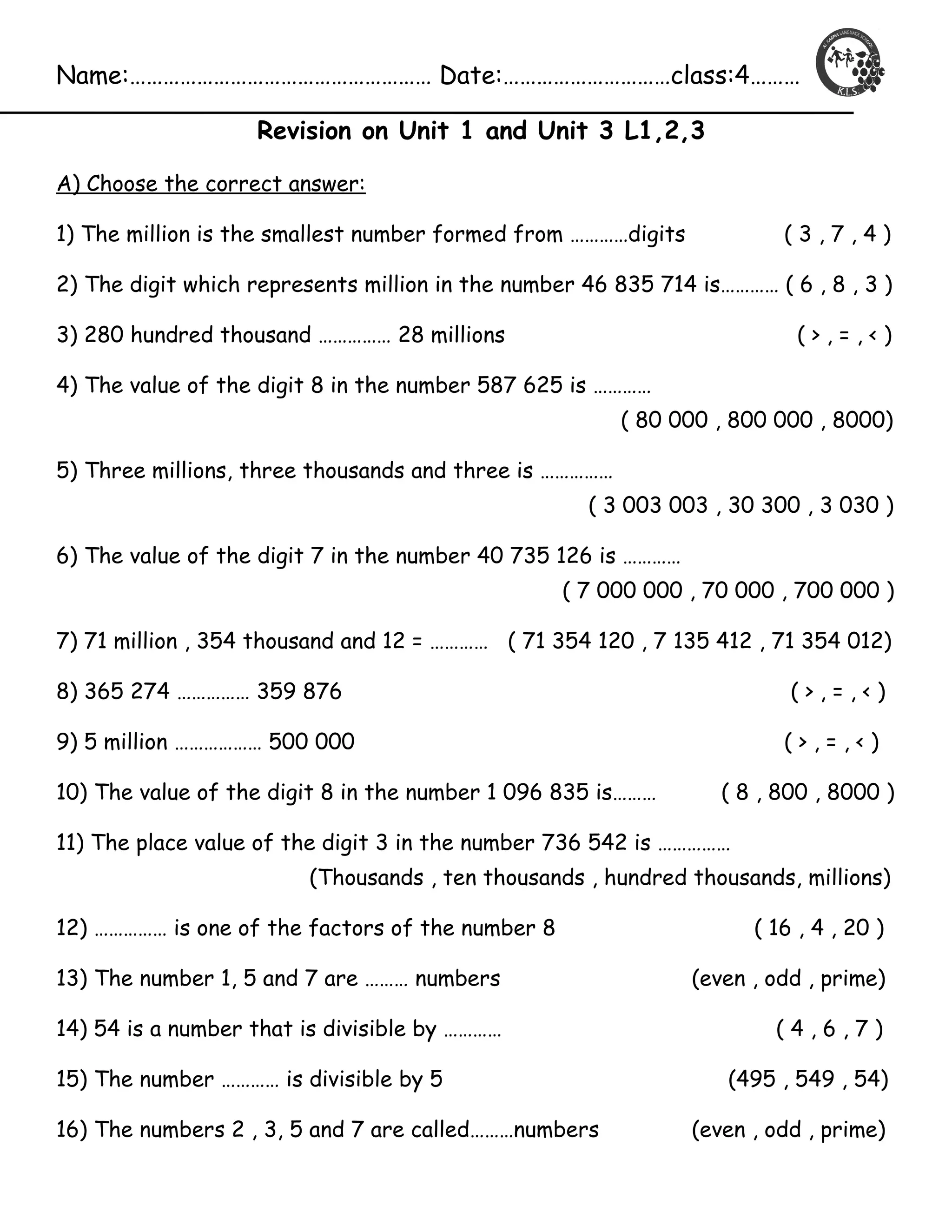 Name:……………………………………………… Date:…………………………class:4……… 
Revision on Unit 1 and Unit 3 L1,2,3 
A) Choose the correct answer: 
1) The million is the smallest number formed from …………digits ( 3 , 7 , 4 ) 
2) The digit which represents million in the number 46 835 714 is………… ( 6 , 8 , 3 ) 
3) 280 hundred thousand …………… 28 millions ( > , = , < ) 
4) The value of the digit 8 in the number 587 625 is ………… 
( 80 000 , 800 000 , 8000) 
5) Three millions, three thousands and three is …………… 
( 3 003 003 , 30 300 , 3 030 ) 
6) The value of the digit 7 in the number 40 735 126 is ………… 
( 7 000 000 , 70 000 , 700 000 ) 
7) 71 million , 354 thousand and 12 = ………… ( 71 354 120 , 7 135 412 , 71 354 012) 
8) 365 274 …………… 359 876 ( > , = , < ) 
9) 5 million ……………… 500 000 ( > , = , < ) 
10) The value of the digit 8 in the number 1 096 835 is……… ( 8 , 800 , 8000 ) 
11) The place value of the digit 3 in the number 736 542 is …………… 
(Thousands , ten thousands , hundred thousands, millions) 
12) …………… is one of the factors of the number 8 ( 16 , 4 , 20 ) 
13) The number 1, 5 and 7 are ……… numbers (even , odd , prime) 
14) 54 is a number that is divisible by ………… ( 4 , 6 , 7 ) 
15) The number ………… is divisible by 5 (495 , 549 , 54) 
16) The numbers 2 , 3, 5 and 7 are called………numbers (even , odd , prime) 
 