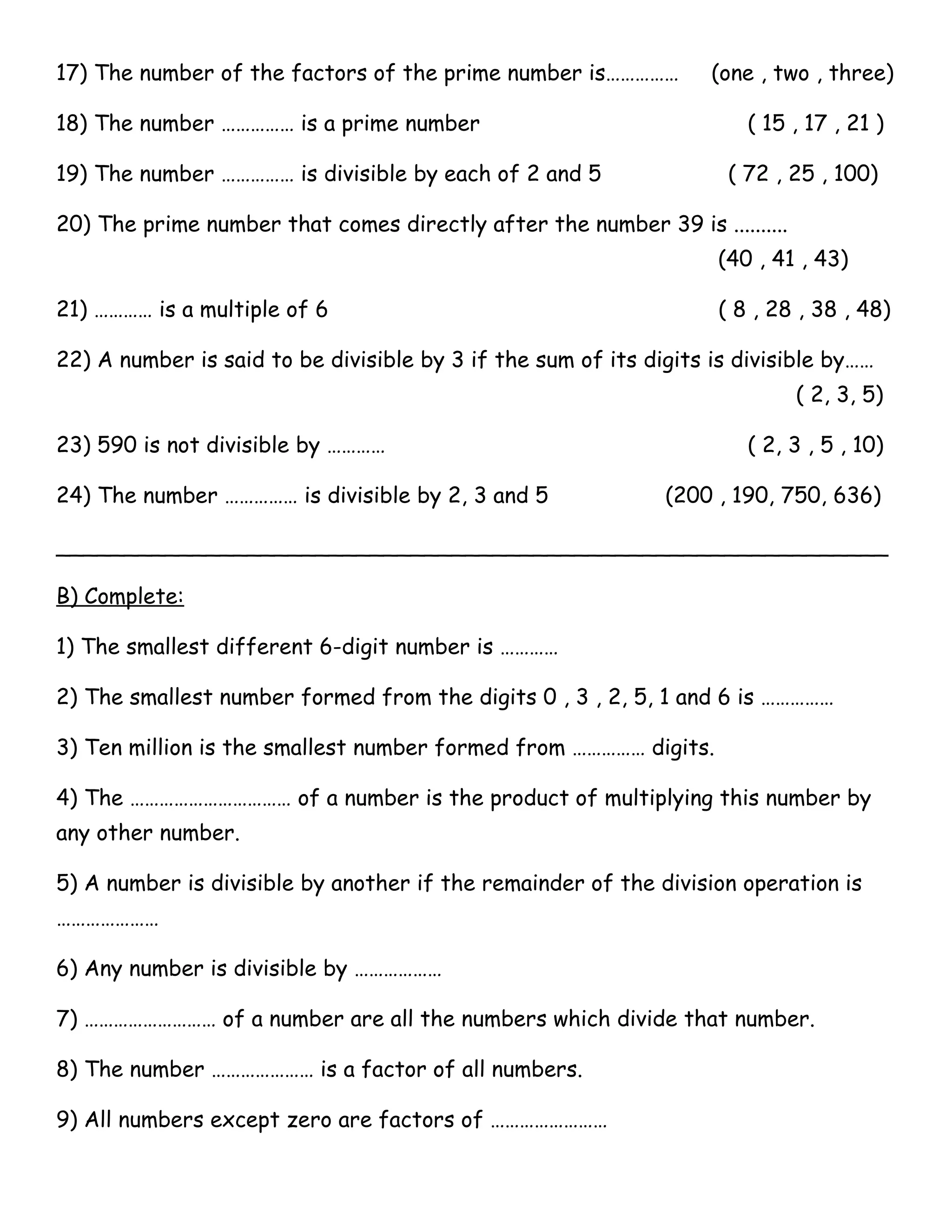 17) The number of the factors of the prime number is…………… (one , two , three) 
18) The number …………… is a prime number ( 15 , 17 , 21 ) 
19) The number …………… is divisible by each of 2 and 5 ( 72 , 25 , 100) 
20) The prime number that comes directly after the number 39 is .......... 
(40 , 41 , 43) 
21) ………… is a multiple of 6 ( 8 , 28 , 38 , 48) 
22) A number is said to be divisible by 3 if the sum of its digits is divisible by…… 
( 2, 3, 5) 
23) 590 is not divisible by ………… ( 2, 3 , 5 , 10) 
24) The number …………… is divisible by 2, 3 and 5 (200 , 190, 750, 636) 
_____________________________________________________________ 
B) Complete: 
1) The smallest different 6-digit number is ………… 
2) The smallest number formed from the digits 0 , 3 , 2, 5, 1 and 6 is …………… 
3) Ten million is the smallest number formed from …………… digits. 
4) The …………………………… of a number is the product of multiplying this number by 
any other number. 
5) A number is divisible by another if the remainder of the division operation is 
………………… 
6) Any number is divisible by ……………… 
7) ……………………… of a number are all the numbers which divide that number. 
8) The number ………………… is a factor of all numbers. 
9) All numbers except zero are factors of …………………… 
 