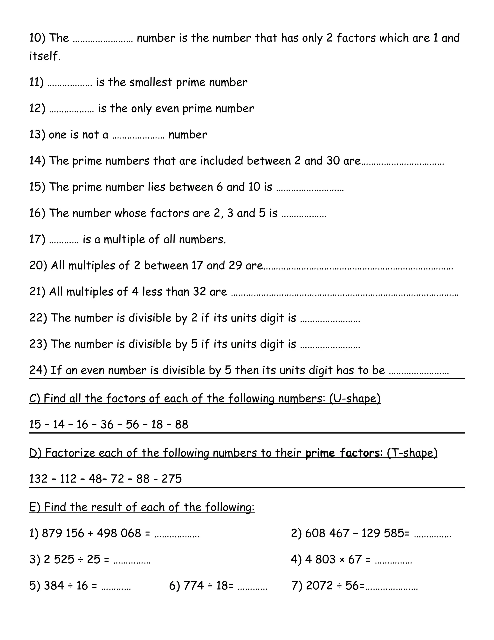 10) The …………………… number is the number that has only 2 factors which are 1 and 
itself. 
11) ……………… is the smallest prime number 
12) ……………… is the only even prime number 
13) one is not a ………………… number 
14) The prime numbers that are included between 2 and 30 are…………………………… 
15) The prime number lies between 6 and 10 is ……………………… 
16) The number whose factors are 2, 3 and 5 is ……………… 
17) ………… is a multiple of all numbers. 
20) All multiples of 2 between 17 and 29 are………………………………………………………………… 
21) All multiples of 4 less than 32 are ……………………………………………………………………………… 
22) The number is divisible by 2 if its units digit is …………………… 
23) The number is divisible by 5 if its units digit is …………………… 
24) If an even number is divisible by 5 then its units digit has to be …………………… 
C) Find all the factors of each of the following numbers: (U-shape) 
15 – 14 – 16 – 36 – 56 – 18 – 88 
D) Factorize each of the following numbers to their prime factors : (T-shape) 
132 – 112 – 48– 72 – 88 - 275 
E) Find the result of each of the following: 
1) 879 156 + 498 068 = ……………… 2) 608 467 – 129 585= …………… 
3) 2 525 ÷ 25 = …………… 4) 4 803 × 67 = …………… 
5) 384 ÷ 16 = ………… 6) 774 ÷ 18= ………… 7) 2072 ÷ 56=………………… 
