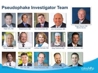 Pseudophake Investigator Team
Eric Donnenfeld, MD
Stephan Lane, MD Jonathan Solomon, MDCathleen McCabe, MD
Vance Thompson, MD
Robert Cionni, MD
Greg Parkhurst, MD
John Hovanesian, MDRalph Chu, MD
Robert Weinstock, MD Jeff Whitman, MDDan Tran, MD Bill Wiley, MD
Roger Steinert, MD
Medical Monitor
Doug Koch, MD
 