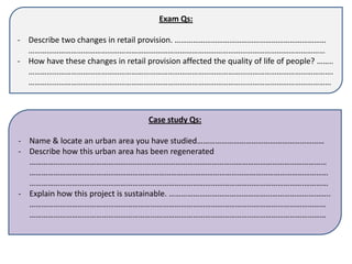 Exam Qs:

- Describe two changes in retail provision. …………………………………………………………………
  …………………………………………………………………………………………………………………………………
- How have these changes in retail provision affected the quality of life of people? ……..
  …………………………………………………………………………………………………………………………………….
  ……………………………………………………………………………………………………………………………………



                                    Case study Qs:

- Name & locate an urban area you have studied………………………………………………………
- Describe how this urban area has been regenerated
  …………………………………………..…….………………………………………………………………………………
  …………………………………………………….……………………………………………………………………………
  ……………………………………………………………………………………………………………………….…………
- Explain how this project is sustainable. ……………………………………………………………………..
  …………………………………………………………………………………………………………………………………
  …………………………………………………………………………………………………………………………………
 
