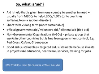 So, what is ‘aid’?
• Aid is help that is given from one country to another in need –
  usually from MEDCs to help LEDCs/ LDCs (or to countries
  suffering from a sudden disaster)
• Short term vs long term (more sustainable)
• official government aid / voluntary aid / bilateral aid (tied aid)
• Non-Governmental Organisations (NGOs) = private group that
  works in other countries but is free from government control, E.g.
  Red Cross, Oxfam, Greenpeace
• Good aid (sustainable) = targeted aid, sustainable because invests
  in projects like education, healthcare, services, training for jobs



 CASE STUDIES = Goat Aid, Tanzania or Water Aid, Mali
 