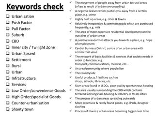    The movement of people away from urban to rural areas
Keywords check                    
                                      (often as result of urban overcrowding)
                                      A negative reason which pushes you away from a certain
                                      place, e.g. crime
   Urbanisation
                                     Highly built up areas, e.g. cities & towns
   Push Factor                      Relatively inexpensive & common goods which are purchased
                                      frequently, e.g. milk
   Pull Factor
                                     The area of more expensive residential development on the
   Suburb                            outskirts of urban areas
   CBD                              A positive reason that attracts you towards a place, e.g. hope
                                      of employment
   Inner city / Twilight Zone       Central Business District, centre of an urban area with
                                      commercial value
   Urban Sprawl
                                     The network of basic facilities & services that society needs in
   Settlement                        order to function, e.g.
                                      transport, communications, medical, etc. .
   Rural
                                     An area/community where people live
   Urban                            The countryside
   Infrastructure                   Useful products / facilities such as
                                      shops, schools, libraries, etc. .
   Services                         Slum areas found in LEDCs, poor quality spontaneous housing
   Low Order/convenience Goods      The area usually surrounding the CBD which contains
                                      terraced working class housing & industry in MEDC cities
   High Order/specialist Goods      The process of urban areas spreading outwards
   Counter-urbanisation             More expensive & rarely found goods, e.g. iPads, designer
                                      clothing
   Shanty town                      Process of towns / urban areas becoming bigger over time
 
