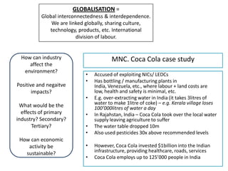 GLOBALISATION =
          Global interconnectedness & interdependence.
              We are linked globally, sharing culture,
             technology, products, etc. International
                         division of labour.


 How can industry                       MNC. Coca Cola case study
    affect the
  environment?
                            •   Accused of exploiting NICs/ LEDCs
                            •   Has bottling / manufacturing plants in
Positive and negaitve           India, Venezuela, etc., where labour + land costs are
       impacts?                 low, health and safety is minimal, etc.
                            •   E.g. over-extracting water in India (it takes 3litres of
 What would be the              water to make 1litre of coke) – e.g. Kerala village loses
                                100’000litres of water a day
  effects of primary        •   In Rajahstan, India – Coca Cola took over the local water
industry? Secondary?            supply leaving agriculture to suffer
       Tertiary?            •   The water table dropped 10m
                            •   Also used pesticides 30x above recommended levels
 How can economic
    activity be             •   However, Coca Cola invested $1billion into the Indian
   sustainable?                 infrastructure, providing healthcare, roads, services
                            •   Coca Cola employs up to 125’000 people in India
 