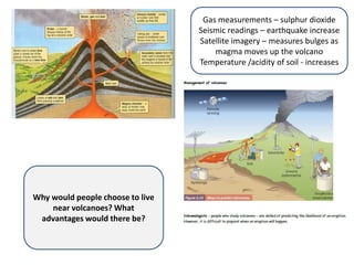 Gas measurements – sulphur dioxide
                                  Seismic readings – earthquake increase
                                  Satellite imagery – measures bulges as
                                      magma moves up the volcano
                                  Temperature /acidity of soil - increases




Why would people choose to live
    near volcanoes? What
 advantages would there be?
 