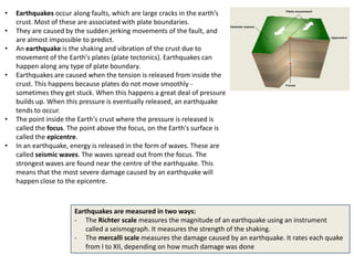 •   Earthquakes occur along faults, which are large cracks in the earth’s
    crust. Most of these are associated with plate boundaries.
•   They are caused by the sudden jerking movements of the fault, and
    are almost impossible to predict.
•   An earthquake is the shaking and vibration of the crust due to
    movement of the Earth's plates (plate tectonics). Earthquakes can
    happen along any type of plate boundary.
•   Earthquakes are caused when the tension is released from inside the
    crust. This happens because plates do not move smoothly -
    sometimes they get stuck. When this happens a great deal of pressure
    builds up. When this pressure is eventually released, an earthquake
    tends to occur.
•   The point inside the Earth's crust where the pressure is released is
    called the focus. The point above the focus, on the Earth's surface is
    called the epicentre.
•   In an earthquake, energy is released in the form of waves. These are
    called seismic waves. The waves spread out from the focus. The
    strongest waves are found near the centre of the earthquake. This
    means that the most severe damage caused by an earthquake will
    happen close to the epicentre.



                       Earthquakes are measured in two ways:
                       - The Richter scale measures the magnitude of an earthquake using an instrument
                           called a seismograph. It measures the strength of the shaking.
                       - The mercalli scale measures the damage caused by an earthquake. It rates each quake
                           from I to XII, depending on how much damage was done
 