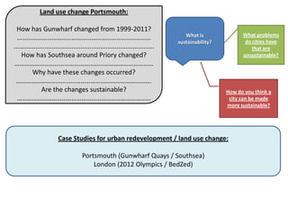 Land use change Portsmouth:

  How has Gunwharf changed from 1999-2011?
                                                                                    What is              What problems
  ………………………………………………………………………                                                                             do cities have
                                                                                 sustainability?
..............................................................................                               that are
    How has Southsea around Priory changed?                                                              unsustainable?
…………………………………………………………………………
          Why have these changes occurred?
 ……………………………………………………………………….
               Are the changes sustainable?                                                        How do you think a
  ………………………………………………………………………                                                                       city can be made
                                                                                                   more sustainable?




                        Case Studies for urban redevelopment / land use change:

                                     Portsmouth (Gunwharf Quays / Southsea)
                                         London (2012 Olympics / BedZed)
 