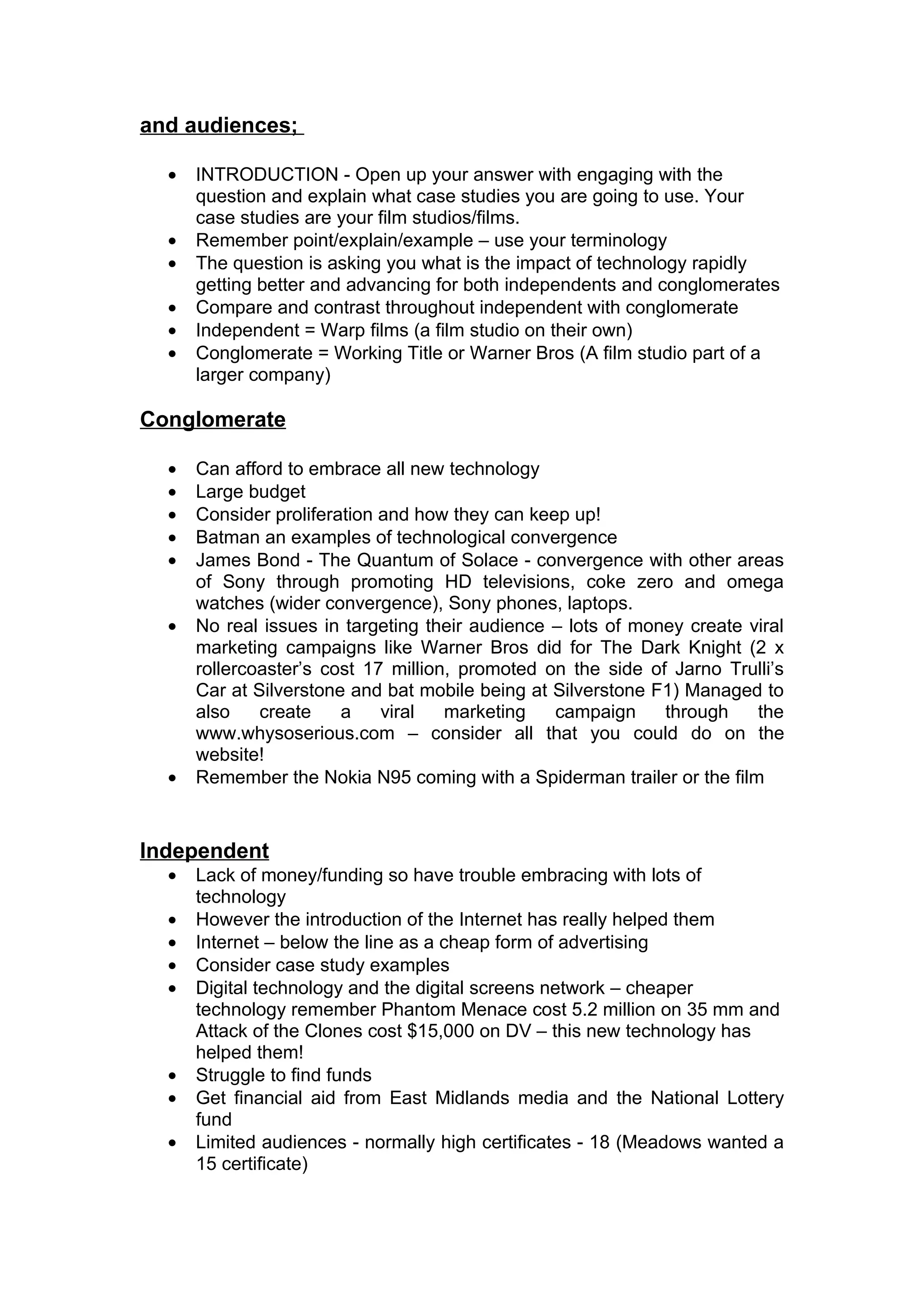 and audiences;

  •   INTRODUCTION - Open up your answer with engaging with the
      question and explain what case studies you are going to use. Your
      case studies are your film studios/films.
  •   Remember point/explain/example – use your terminology
  •   The question is asking you what is the impact of technology rapidly
      getting better and advancing for both independents and conglomerates
  •   Compare and contrast throughout independent with conglomerate
  •   Independent = Warp films (a film studio on their own)
  •   Conglomerate = Working Title or Warner Bros (A film studio part of a
      larger company)

Conglomerate

  •   Can afford to embrace all new technology
  •   Large budget
  •   Consider proliferation and how they can keep up!
  •   Batman an examples of technological convergence
  •   James Bond - The Quantum of Solace - convergence with other areas
      of Sony through promoting HD televisions, coke zero and omega
      watches (wider convergence), Sony phones, laptops.
  •   No real issues in targeting their audience – lots of money create viral
      marketing campaigns like Warner Bros did for The Dark Knight (2 x
      rollercoaster’s cost 17 million, promoted on the side of Jarno Trulli’s
      Car at Silverstone and bat mobile being at Silverstone F1) Managed to
      also    create    a    viral   marketing   campaign     through    the
      www.whysoserious.com – consider all that you could do on the
      website!
  •   Remember the Nokia N95 coming with a Spiderman trailer or the film


Independent
  •   Lack of money/funding so have trouble embracing with lots of
      technology
  •   However the introduction of the Internet has really helped them
  •   Internet – below the line as a cheap form of advertising
  •   Consider case study examples
  •   Digital technology and the digital screens network – cheaper
      technology remember Phantom Menace cost 5.2 million on 35 mm and
      Attack of the Clones cost $15,000 on DV – this new technology has
      helped them!
  •   Struggle to find funds
  •   Get financial aid from East Midlands media and the National Lottery
      fund
  •   Limited audiences - normally high certificates - 18 (Meadows wanted a
      15 certificate)
 