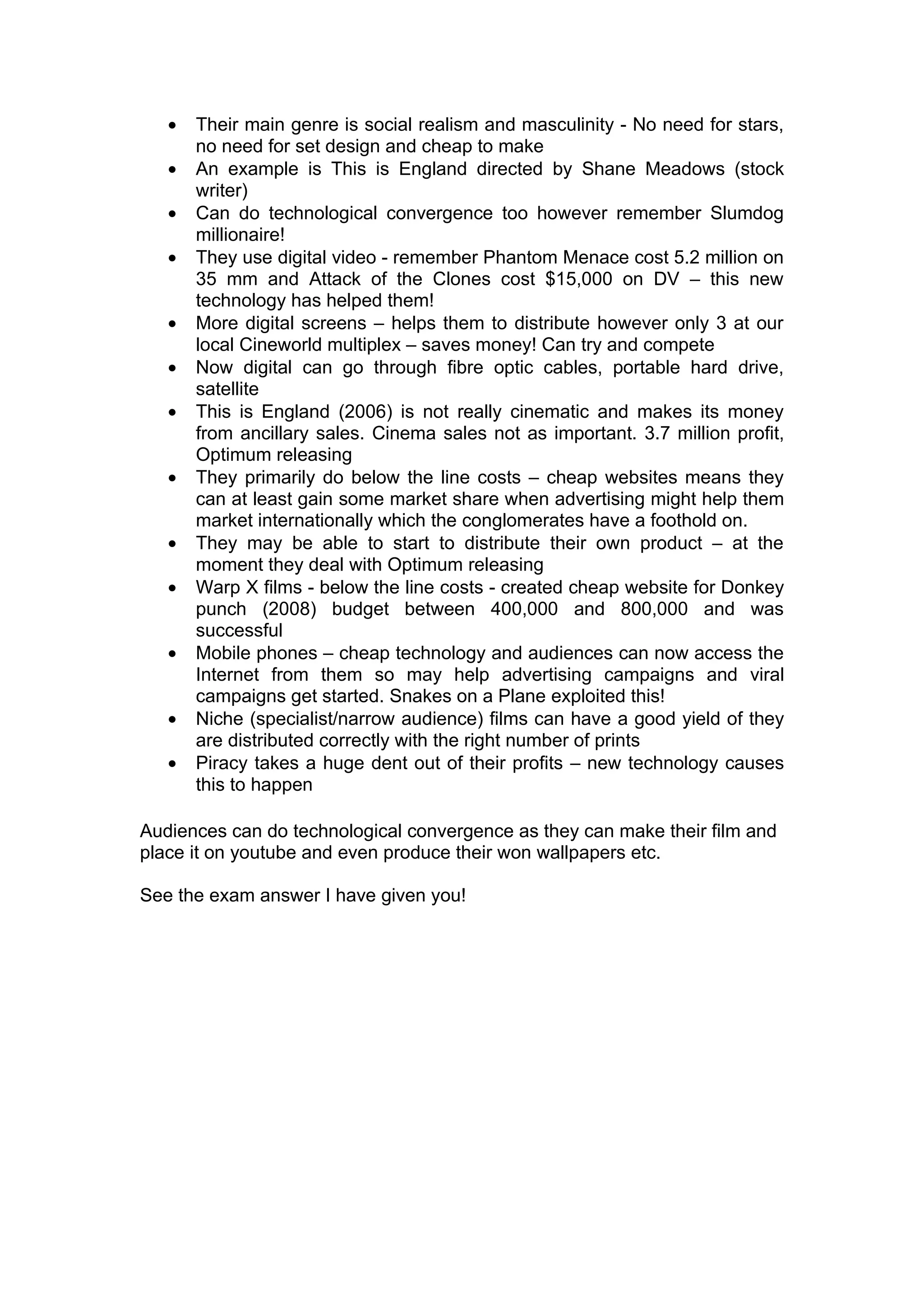 •   Their main genre is social realism and masculinity - No need for stars,
       no need for set design and cheap to make
   •   An example is This is England directed by Shane Meadows (stock
       writer)
   •   Can do technological convergence too however remember Slumdog
       millionaire!
   •   They use digital video - remember Phantom Menace cost 5.2 million on
       35 mm and Attack of the Clones cost $15,000 on DV – this new
       technology has helped them!
   •   More digital screens – helps them to distribute however only 3 at our
       local Cineworld multiplex – saves money! Can try and compete
   •   Now digital can go through fibre optic cables, portable hard drive,
       satellite
   •   This is England (2006) is not really cinematic and makes its money
       from ancillary sales. Cinema sales not as important. 3.7 million profit,
       Optimum releasing
   •   They primarily do below the line costs – cheap websites means they
       can at least gain some market share when advertising might help them
       market internationally which the conglomerates have a foothold on.
   •   They may be able to start to distribute their own product – at the
       moment they deal with Optimum releasing
   •   Warp X films - below the line costs - created cheap website for Donkey
       punch (2008) budget between 400,000 and 800,000 and was
       successful
   •   Mobile phones – cheap technology and audiences can now access the
       Internet from them so may help advertising campaigns and viral
       campaigns get started. Snakes on a Plane exploited this!
   •   Niche (specialist/narrow audience) films can have a good yield of they
       are distributed correctly with the right number of prints
   •   Piracy takes a huge dent out of their profits – new technology causes
       this to happen

Audiences can do technological convergence as they can make their film and
place it on youtube and even produce their won wallpapers etc.

See the exam answer I have given you!
 