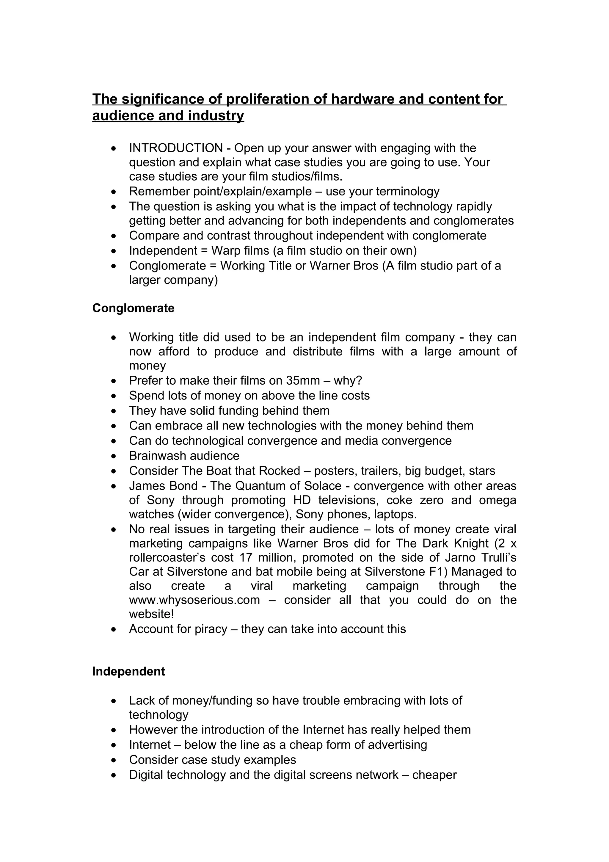 The significance of proliferation of hardware and content for
audience and industry

  •   INTRODUCTION - Open up your answer with engaging with the
      question and explain what case studies you are going to use. Your
      case studies are your film studios/films.
  •   Remember point/explain/example – use your terminology
  •   The question is asking you what is the impact of technology rapidly
      getting better and advancing for both independents and conglomerates
  •   Compare and contrast throughout independent with conglomerate
  •   Independent = Warp films (a film studio on their own)
  •   Conglomerate = Working Title or Warner Bros (A film studio part of a
      larger company)

Conglomerate

  •   Working title did used to be an independent film company - they can
      now afford to produce and distribute films with a large amount of
      money
  •   Prefer to make their films on 35mm – why?
  •   Spend lots of money on above the line costs
  •   They have solid funding behind them
  •   Can embrace all new technologies with the money behind them
  •   Can do technological convergence and media convergence
  •   Brainwash audience
  •   Consider The Boat that Rocked – posters, trailers, big budget, stars
  •   James Bond - The Quantum of Solace - convergence with other areas
      of Sony through promoting HD televisions, coke zero and omega
      watches (wider convergence), Sony phones, laptops.
  •   No real issues in targeting their audience – lots of money create viral
      marketing campaigns like Warner Bros did for The Dark Knight (2 x
      rollercoaster’s cost 17 million, promoted on the side of Jarno Trulli’s
      Car at Silverstone and bat mobile being at Silverstone F1) Managed to
      also    create    a     viral  marketing    campaign     through     the
      www.whysoserious.com – consider all that you could do on the
      website!
  •   Account for piracy – they can take into account this


Independent

  •   Lack of money/funding so have trouble embracing with lots of
      technology
  •   However the introduction of the Internet has really helped them
  •   Internet – below the line as a cheap form of advertising
  •   Consider case study examples
  •   Digital technology and the digital screens network – cheaper
 