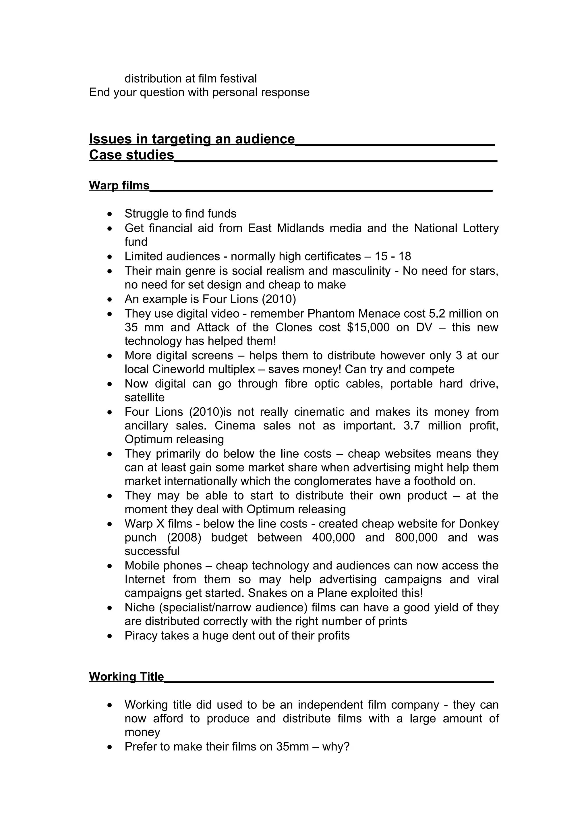 distribution at film festival
End your question with personal response


Issues in targeting an audience__________________________
Case studies__________________________________________

Warp films____________________________________________________

   •   Struggle to find funds
   •   Get financial aid from East Midlands media and the National Lottery
       fund
   •   Limited audiences - normally high certificates – 15 - 18
   •   Their main genre is social realism and masculinity - No need for stars,
       no need for set design and cheap to make
   •   An example is Four Lions (2010)
   •   They use digital video - remember Phantom Menace cost 5.2 million on
       35 mm and Attack of the Clones cost $15,000 on DV – this new
       technology has helped them!
   •   More digital screens – helps them to distribute however only 3 at our
       local Cineworld multiplex – saves money! Can try and compete
   •   Now digital can go through fibre optic cables, portable hard drive,
       satellite
   •   Four Lions (2010)is not really cinematic and makes its money from
       ancillary sales. Cinema sales not as important. 3.7 million profit,
       Optimum releasing
   •   They primarily do below the line costs – cheap websites means they
       can at least gain some market share when advertising might help them
       market internationally which the conglomerates have a foothold on.
   •   They may be able to start to distribute their own product – at the
       moment they deal with Optimum releasing
   •   Warp X films - below the line costs - created cheap website for Donkey
       punch (2008) budget between 400,000 and 800,000 and was
       successful
   •   Mobile phones – cheap technology and audiences can now access the
       Internet from them so may help advertising campaigns and viral
       campaigns get started. Snakes on a Plane exploited this!
   •   Niche (specialist/narrow audience) films can have a good yield of they
       are distributed correctly with the right number of prints
   •   Piracy takes a huge dent out of their profits


Working Title__________________________________________________

   •   Working title did used to be an independent film company - they can
       now afford to produce and distribute films with a large amount of
       money
   •   Prefer to make their films on 35mm – why?
 