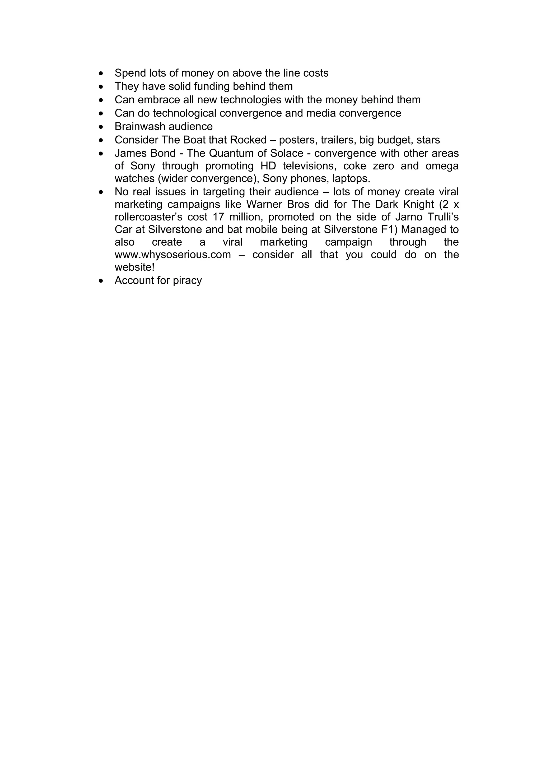 •   Spend lots of money on above the line costs
•   They have solid funding behind them
•   Can embrace all new technologies with the money behind them
•   Can do technological convergence and media convergence
•   Brainwash audience
•   Consider The Boat that Rocked – posters, trailers, big budget, stars
•   James Bond - The Quantum of Solace - convergence with other areas
    of Sony through promoting HD televisions, coke zero and omega
    watches (wider convergence), Sony phones, laptops.
•   No real issues in targeting their audience – lots of money create viral
    marketing campaigns like Warner Bros did for The Dark Knight (2 x
    rollercoaster’s cost 17 million, promoted on the side of Jarno Trulli’s
    Car at Silverstone and bat mobile being at Silverstone F1) Managed to
    also    create    a    viral   marketing   campaign      through     the
    www.whysoserious.com – consider all that you could do on the
    website!
•   Account for piracy
 