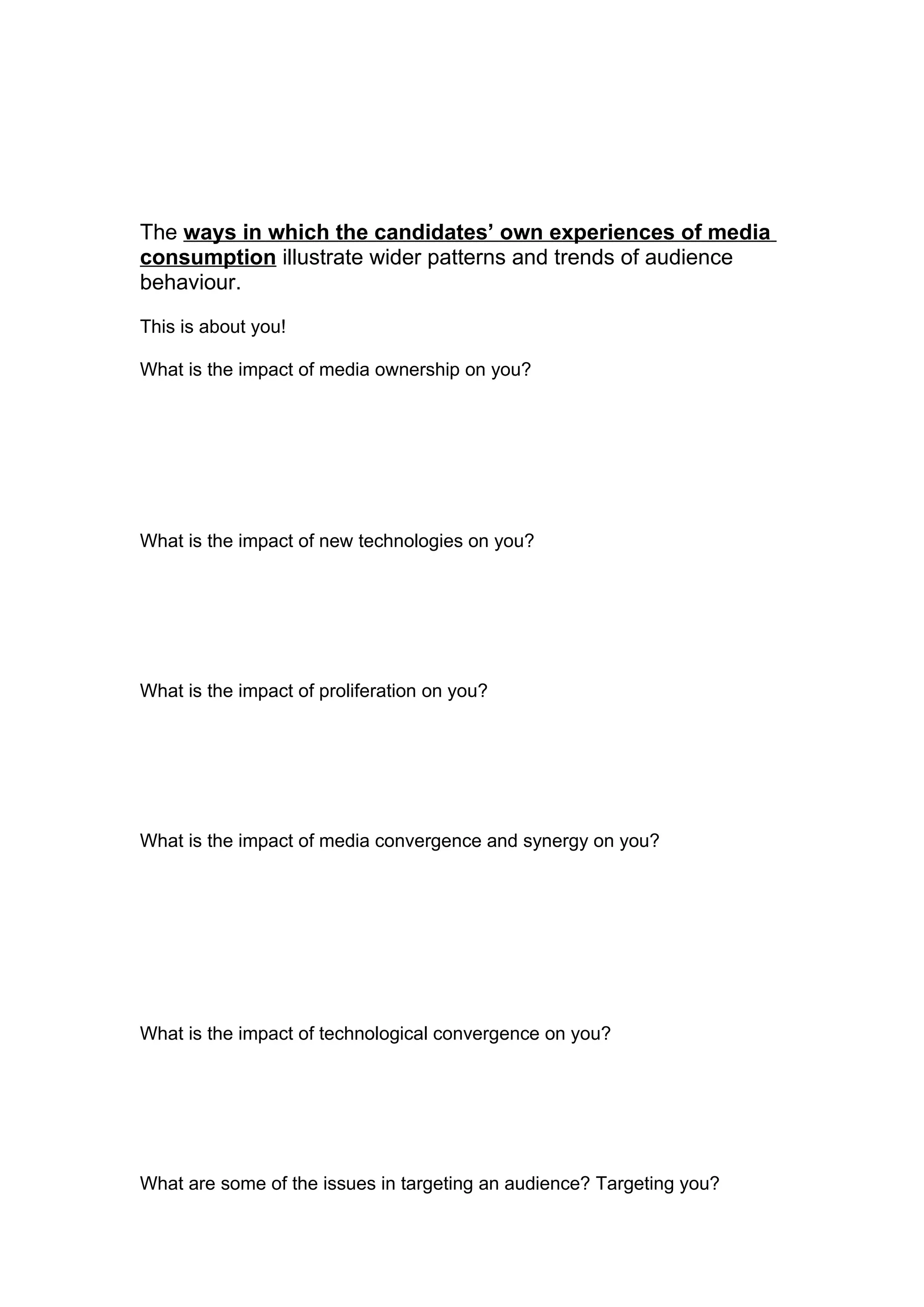 The ways in which the candidates’ own experiences of media
consumption illustrate wider patterns and trends of audience
behaviour.

This is about you!

What is the impact of media ownership on you?




What is the impact of new technologies on you?




What is the impact of proliferation on you?




What is the impact of media convergence and synergy on you?




What is the impact of technological convergence on you?




What are some of the issues in targeting an audience? Targeting you?
 