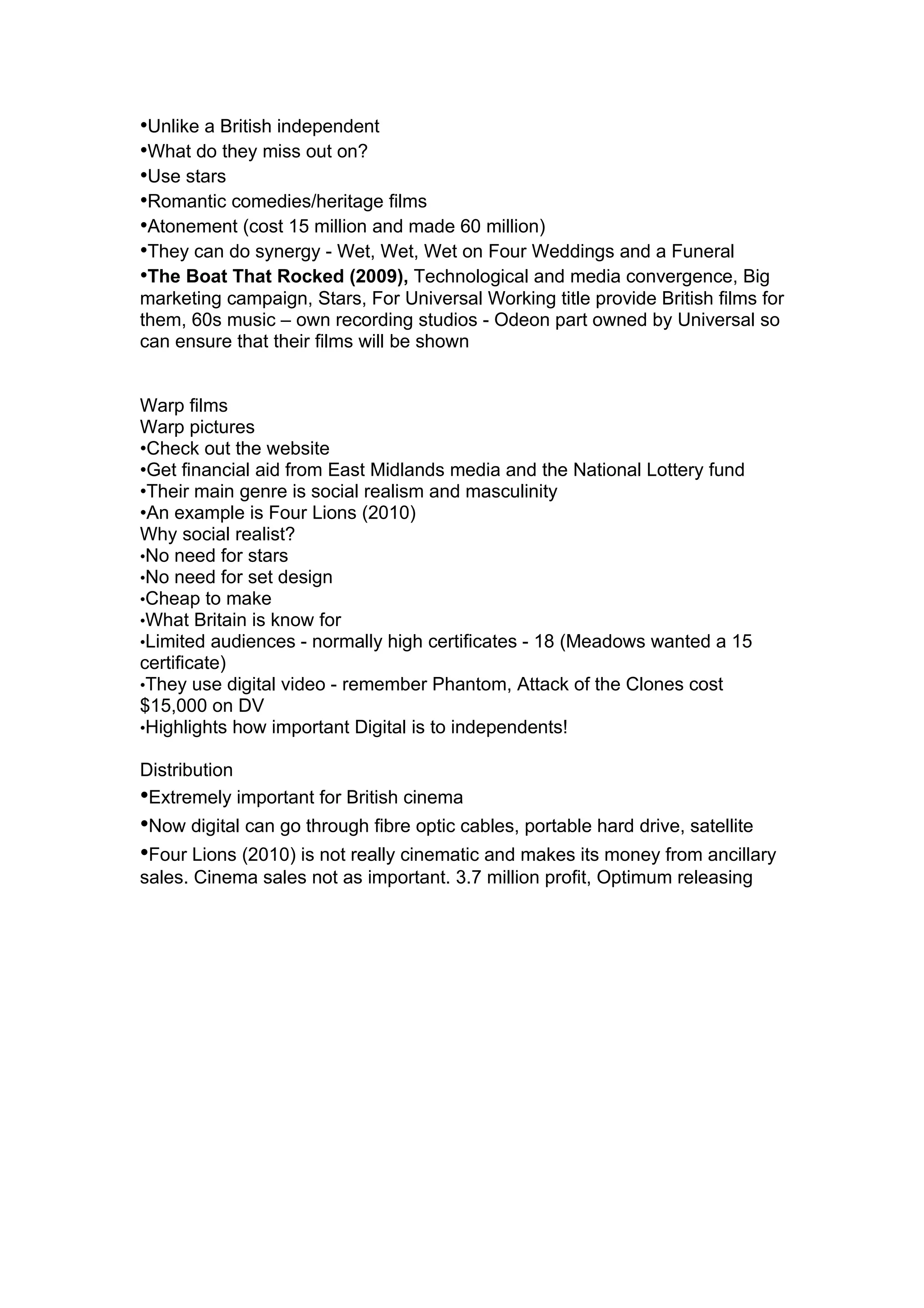•Unlike a British independent
•What do they miss out on?
•Use stars
•Romantic comedies/heritage films
•Atonement (cost 15 million and made 60 million)
•They can do synergy - Wet, Wet, Wet on Four Weddings and a Funeral
•The Boat That Rocked (2009), Technological and media convergence, Big
marketing campaign, Stars, For Universal Working title provide British films for
them, 60s music – own recording studios - Odeon part owned by Universal so
can ensure that their films will be shown


Warp films
Warp pictures
•Check out the website
•Get financial aid from East Midlands media and the National Lottery fund
•Their main genre is social realism and masculinity
•An example is Four Lions (2010)
Why social realist?
•No need for stars
•No need for set design
•Cheap to make
•What Britain is know for
•Limited audiences - normally high certificates - 18 (Meadows wanted a 15
certificate)
•They use digital video - remember Phantom, Attack of the Clones cost
$15,000 on DV
•Highlights how important Digital is to independents!

Distribution
•Extremely important for British cinema
•Now digital can go through fibre optic cables, portable hard drive, satellite
•Four Lions (2010) is not really cinematic and makes its money from ancillary
sales. Cinema sales not as important. 3.7 million profit, Optimum releasing
 