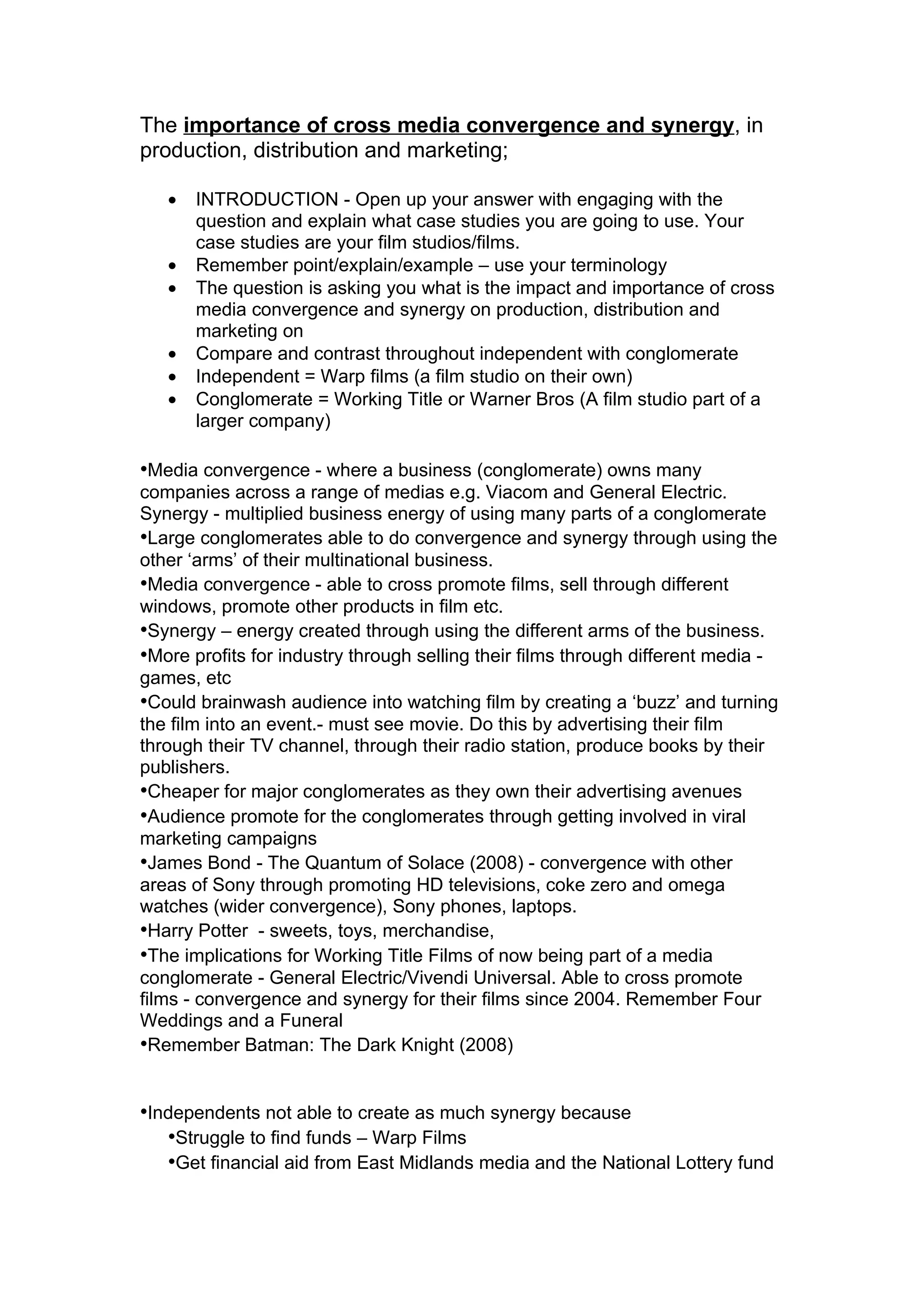 The importance of cross media convergence and synergy, in
production, distribution and marketing;

   •   INTRODUCTION - Open up your answer with engaging with the
       question and explain what case studies you are going to use. Your
       case studies are your film studios/films.
   •   Remember point/explain/example – use your terminology
   •   The question is asking you what is the impact and importance of cross
       media convergence and synergy on production, distribution and
       marketing on
   •   Compare and contrast throughout independent with conglomerate
   •   Independent = Warp films (a film studio on their own)
   •   Conglomerate = Working Title or Warner Bros (A film studio part of a
       larger company)

•Media convergence - where a business (conglomerate) owns many
companies across a range of medias e.g. Viacom and General Electric.
Synergy - multiplied business energy of using many parts of a conglomerate
•Large conglomerates able to do convergence and synergy through using the
other ‘arms’ of their multinational business.
•Media convergence - able to cross promote films, sell through different
windows, promote other products in film etc.
•Synergy – energy created through using the different arms of the business.
•More profits for industry through selling their films through different media -
games, etc
•Could brainwash audience into watching film by creating a ‘buzz’ and turning
the film into an event.- must see movie. Do this by advertising their film
through their TV channel, through their radio station, produce books by their
publishers.
•Cheaper for major conglomerates as they own their advertising avenues
•Audience promote for the conglomerates through getting involved in viral
marketing campaigns
•James Bond - The Quantum of Solace (2008) - convergence with other
areas of Sony through promoting HD televisions, coke zero and omega
watches (wider convergence), Sony phones, laptops.
•Harry Potter - sweets, toys, merchandise,
•The implications for Working Title Films of now being part of a media
conglomerate - General Electric/Vivendi Universal. Able to cross promote
films - convergence and synergy for their films since 2004. Remember Four
Weddings and a Funeral
•Remember Batman: The Dark Knight (2008)


•Independents not able to create as much synergy because
   •Struggle to find funds – Warp Films
   •Get financial aid from East Midlands media and the National Lottery fund
 