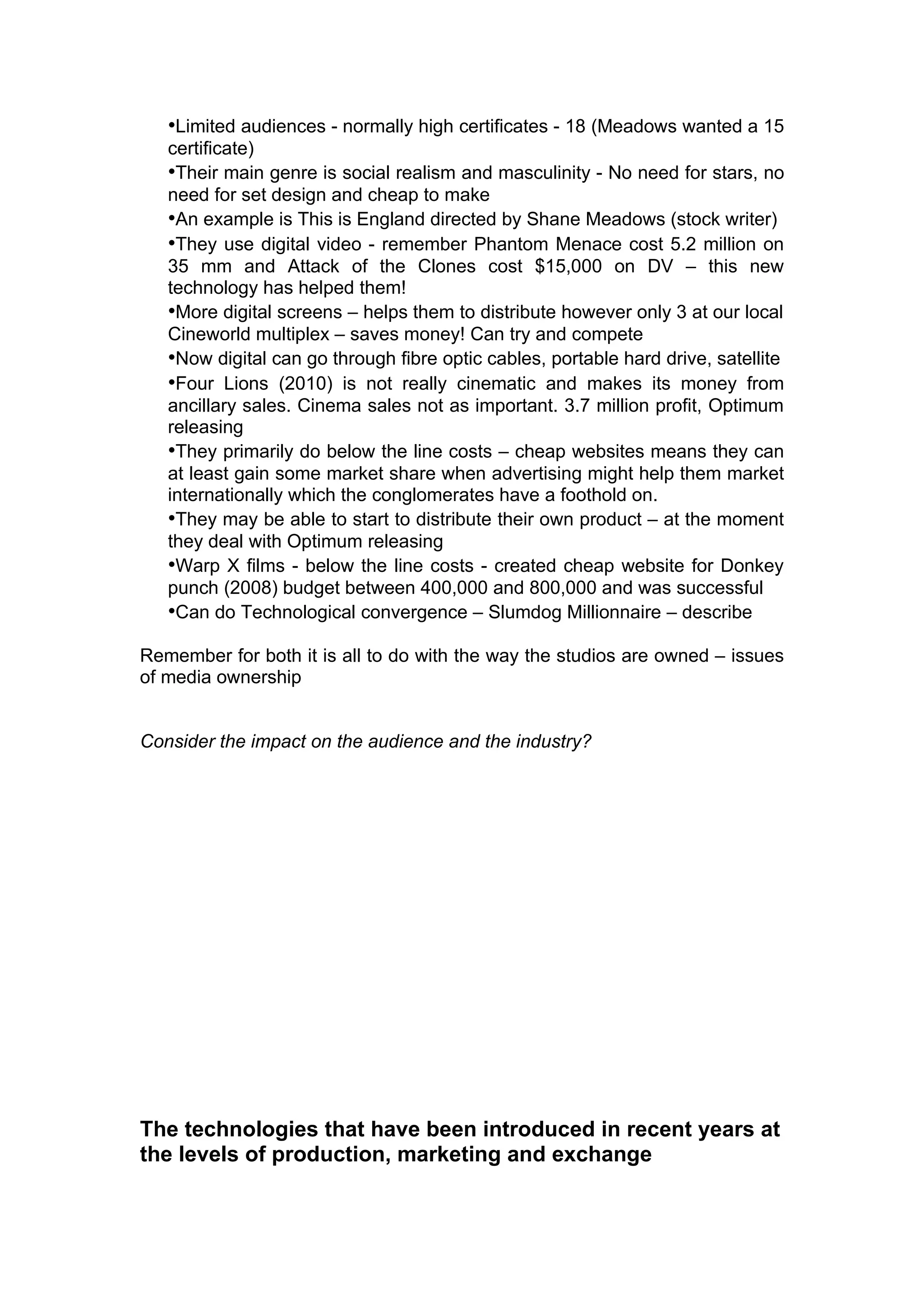 •Limited audiences - normally high certificates - 18 (Meadows wanted a 15
   certificate)
   •Their main genre is social realism and masculinity - No need for stars, no
   need for set design and cheap to make
   •An example is This is England directed by Shane Meadows (stock writer)
   •They use digital video - remember Phantom Menace cost 5.2 million on
   35 mm and Attack of the Clones cost $15,000 on DV – this new
   technology has helped them!
   •More digital screens – helps them to distribute however only 3 at our local
   Cineworld multiplex – saves money! Can try and compete
   •Now digital can go through fibre optic cables, portable hard drive, satellite
   •Four Lions (2010) is not really cinematic and makes its money from
   ancillary sales. Cinema sales not as important. 3.7 million profit, Optimum
   releasing
   •They primarily do below the line costs – cheap websites means they can
   at least gain some market share when advertising might help them market
   internationally which the conglomerates have a foothold on.
   •They may be able to start to distribute their own product – at the moment
   they deal with Optimum releasing
   •Warp X films - below the line costs - created cheap website for Donkey
   punch (2008) budget between 400,000 and 800,000 and was successful
   •Can do Technological convergence – Slumdog Millionnaire – describe

Remember for both it is all to do with the way the studios are owned – issues
of media ownership


Consider the impact on the audience and the industry?




The technologies that have been introduced in recent years at
the levels of production, marketing and exchange
 