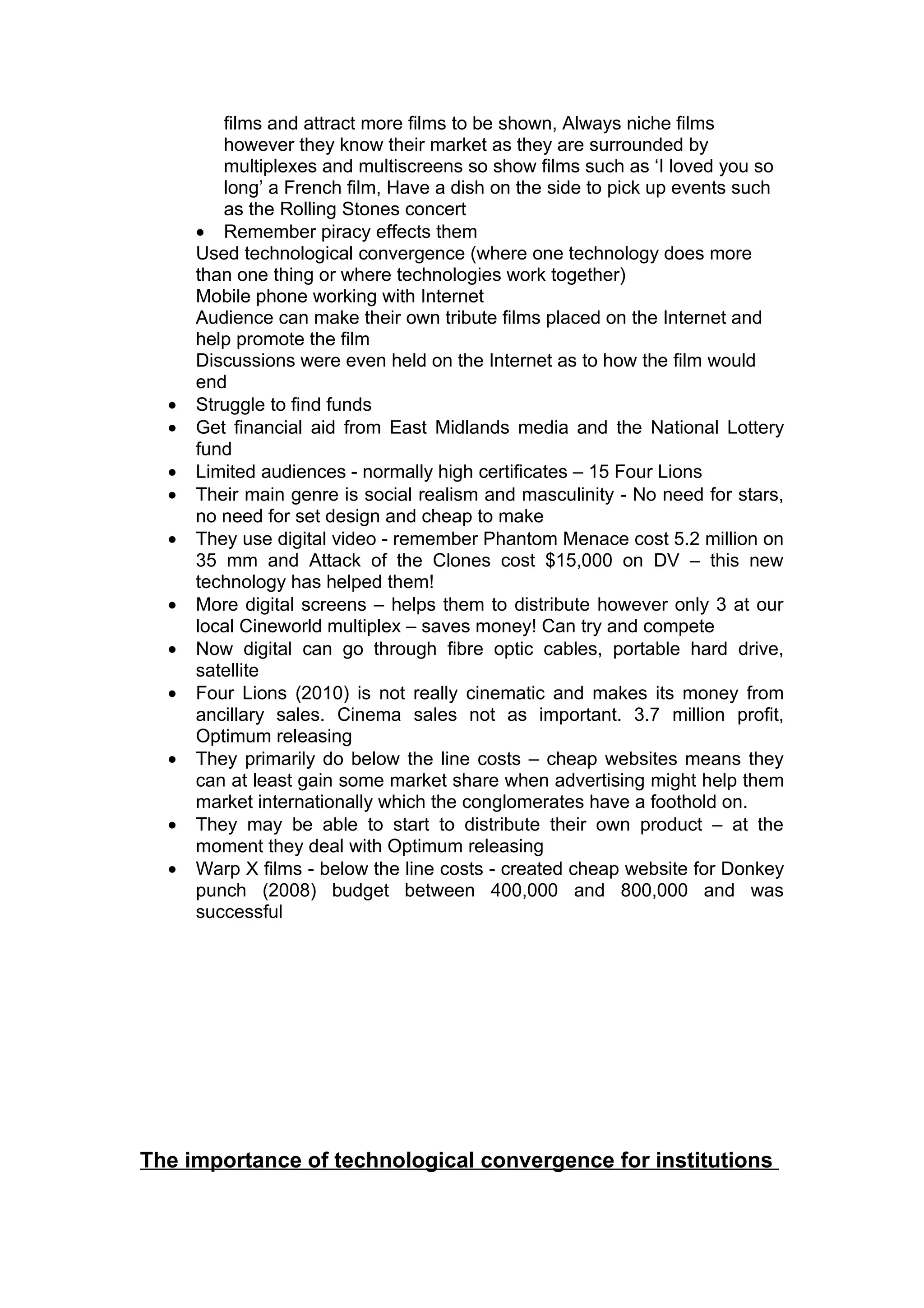 films and attract more films to be shown, Always niche films
         however they know their market as they are surrounded by
         multiplexes and multiscreens so show films such as ‘I loved you so
         long’ a French film, Have a dish on the side to pick up events such
         as the Rolling Stones concert
      • Remember piracy effects them
      Used technological convergence (where one technology does more
      than one thing or where technologies work together)
      Mobile phone working with Internet
      Audience can make their own tribute films placed on the Internet and
      help promote the film
      Discussions were even held on the Internet as to how the film would
      end
  •   Struggle to find funds
  •   Get financial aid from East Midlands media and the National Lottery
      fund
  •   Limited audiences - normally high certificates – 15 Four Lions
  •   Their main genre is social realism and masculinity - No need for stars,
      no need for set design and cheap to make
  •   They use digital video - remember Phantom Menace cost 5.2 million on
      35 mm and Attack of the Clones cost $15,000 on DV – this new
      technology has helped them!
  •   More digital screens – helps them to distribute however only 3 at our
      local Cineworld multiplex – saves money! Can try and compete
  •   Now digital can go through fibre optic cables, portable hard drive,
      satellite
  •   Four Lions (2010) is not really cinematic and makes its money from
      ancillary sales. Cinema sales not as important. 3.7 million profit,
      Optimum releasing
  •   They primarily do below the line costs – cheap websites means they
      can at least gain some market share when advertising might help them
      market internationally which the conglomerates have a foothold on.
  •   They may be able to start to distribute their own product – at the
      moment they deal with Optimum releasing
  •   Warp X films - below the line costs - created cheap website for Donkey
      punch (2008) budget between 400,000 and 800,000 and was
      successful




The importance of technological convergence for institutions
 