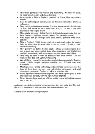 •   Their main genre is social realism and masculinity - No need for stars,
       no need for set design and cheap to make
   •   An example is This is England directed by Shane Meadows (stock
       writer)
   •   Can do technological convergence too however remember Slumdog
       millionaire!
   •   They use digital video - remember Phantom Menace cost 5.2 million on
       35 mm and Attack of the Clones cost $15,000 on DV – this new
       technology has helped them!
   •   More digital screens – helps them to distribute however only 3 at our
       local Cineworld multiplex – saves money! Can try and compete
   •   Now digital can go through fibre optic cables, portable hard drive,
       satellite
   •   This is England (2006) is not really cinematic and makes its money
       from ancillary sales. Cinema sales not as important. 3.7 million profit,
       Optimum releasing
   •   They primarily do below the line costs – cheap websites means they
       can at least gain some market share when advertising might help them
       market internationally which the conglomerates have a foothold on.
   •   They may be able to start to distribute their own product – at the
       moment they deal with Optimum releasing
   •   Warp X films - below the line costs - created cheap website for Donkey
       punch (2008) budget between 400,000 and 800,000 and was
       successful
   •   Mobile phones – cheap technology and audiences can now access the
       Internet from them so may help advertising campaigns and viral
       campaigns get started. Snakes on a Plane exploited this!
   •   Niche (specialist/narrow audience) films can have a good yield of they
       are distributed correctly with the right number of prints
   •   Piracy takes a huge dent out of their profits – new technology causes
       this to happen

Audiences can do technological convergence as they can make their film and
place it on youtube and even produce their won wallpapers etc.

See the exam answer I have given you!
 