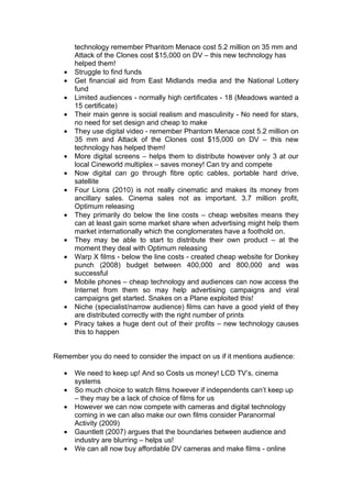 technology remember Phantom Menace cost 5.2 million on 35 mm and
       Attack of the Clones cost $15,000 on DV – this new technology has
       helped them!
   •   Struggle to find funds
   •   Get financial aid from East Midlands media and the National Lottery
       fund
   •   Limited audiences - normally high certificates - 18 (Meadows wanted a
       15 certificate)
   •   Their main genre is social realism and masculinity - No need for stars,
       no need for set design and cheap to make
   •   They use digital video - remember Phantom Menace cost 5.2 million on
       35 mm and Attack of the Clones cost $15,000 on DV – this new
       technology has helped them!
   •   More digital screens – helps them to distribute however only 3 at our
       local Cineworld multiplex – saves money! Can try and compete
   •   Now digital can go through fibre optic cables, portable hard drive,
       satellite
   •   Four Lions (2010) is not really cinematic and makes its money from
       ancillary sales. Cinema sales not as important. 3.7 million profit,
       Optimum releasing
   •   They primarily do below the line costs – cheap websites means they
       can at least gain some market share when advertising might help them
       market internationally which the conglomerates have a foothold on.
   •   They may be able to start to distribute their own product – at the
       moment they deal with Optimum releasing
   •   Warp X films - below the line costs - created cheap website for Donkey
       punch (2008) budget between 400,000 and 800,000 and was
       successful
   •   Mobile phones – cheap technology and audiences can now access the
       Internet from them so may help advertising campaigns and viral
       campaigns get started. Snakes on a Plane exploited this!
   •   Niche (specialist/narrow audience) films can have a good yield of they
       are distributed correctly with the right number of prints
   •   Piracy takes a huge dent out of their profits – new technology causes
       this to happen


Remember you do need to consider the impact on us if it mentions audience:

   •   We need to keep up! And so Costs us money! LCD TV’s, cinema
       systems
   •   So much choice to watch films however if independents can’t keep up
       – they may be a lack of choice of films for us
   •   However we can now compete with cameras and digital technology
       coming in we can also make our own films consider Paranormal
       Activity (2009)
   •   Gauntlett (2007) argues that the boundaries between audience and
       industry are blurring – helps us!
   •   We can all now buy affordable DV cameras and make films - online
 