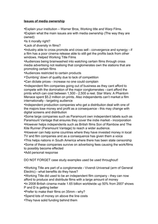Issues of media ownership

•Explain your institution – Warner Bros, Working title and Warp Films.
•Explain what the main issues are with media ownership (The way they are
owned)
•Is it morally right?
•Lack of diversity in films?
•Industry able to cross promote and cross sell - convergence and synergy - if
a film has a poor cinema release able to still get the profits back from other
windows. Helped Working Title Films
•Audiences being brainwashed into watching certain films through cross
media advertising not realising that conglomerates own the stations that are
promoting certain films
•Audiences restricted to certain products
•‘Dumbing’ down of quality due to lack of competition
•Can dictate prices - increase no one could complain
•Independent film companies going out of business as they cant afford to
compete with the domination of the major conglomerates - cant afford the
prints which can cost between 1,500 - 2,500 a reel. Star Wars: A Phantom
Menace spent $5.2 million on prints. Also independents can’t market a film
internationally - targeting audience
•Independent production companies who get a distribution deal with one of
the majors lose money and profit as a consequence - this may change with
digital screens and distribution
•Some large companies such as Paramount own independent labels such as
Paramount Vantage that ensures they cover the indie market - incorporation
•However helps independents such as British films Son of Rambow and The
Kite Runner (Paramount Vantage) to reach a wider audience.
•However can help some countries where they have invested money in local
TV and film companies and as a consequence has given them a voice
•This helps nations in South America where there has been state censorship
•Some of these companies survive on advertising fees causing the work/films
to possibly become effected
•Add personal response

DO NOT FORGET case study examples used be used throughout!

•Working Title are part of a conglomerate - Vivendi Universal (arm of General
Electric) - what benefits do they have?
•Working Title did used to be an independent film company - they can now
afford to produce and distribute films with a large amount of money
•In 2008 British cinema made 1.65 billion worldwide up 50% from 2007 shows
P and D is getting better
•Prefer to make their films on 35mm - why?
•Spend lots of money on above the line costs
•They have solid funding behind them
 