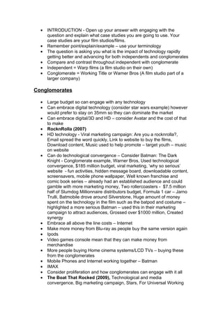 •   INTRODUCTION - Open up your answer with engaging with the
      question and explain what case studies you are going to use. Your
      case studies are your film studios/films.
  •   Remember point/explain/example – use your terminology
  •   The question is asking you what is the impact of technology rapidly
      getting better and advancing for both independents and conglomerates
  •   Compare and contrast throughout independent with conglomerate
  •   Independent = Warp films (a film studio on their own)
  •   Conglomerate = Working Title or Warner Bros (A film studio part of a
      larger company)

Conglomorates

  •   Large budget so can engage with any technology
  •   Can embrace digital technology (consider star wars example) however
      would prefer to stay on 35mm so they can dominate the market
  •   Can embrace digital/3D and HD – consider Avatar and the cost of that
      to make
  •   RocknRolla (2007)
  •   HD technology - Viral marketing campaign: Are you a rocknrolla?,
      Email spread the word quickly, Link to website to buy the films,
      Download content, Music used to help promote – target youth – music
      on website
  •   Can do technological convergence – Consider Batman: The Dark
      Knight - Conglomerate example, Warner Bros, Used technological
      convergence, $185 million budget, viral marketing, ‘why so serious’
      website - fun activities, hidden message board, downloadable content,
      screensavers, mobile phone wallpaper, Well known franchise and
      comic book series – already had an established audience and could
      gamble with more marketing money, Two rollercoasters - $7.5 million
      half of Slumdog Millionnaire distributors budget, Formula 1 car – Jarno
      Trulli, Batmobile drove around Silverstone, Huge amount of money
      spent on the technology in the film such as the batpod and costume –
      highlighted a more serious Batman – used this in their marketing
      campaign to attract audiences, Grossed over $1000 million, Created
      synergy
  •   Embrace all above the line costs – Internet
  •   Make more money from Blu-ray as people buy the same version again
  •   Ipods
  •   Video games console mean that they can make money from
      merchandise
  •   More people buying Home cinema systems/LCD TVs – buying these
      from the conglomerates
  •   Mobile Phones and Internet working together – Batman
  •   IMAX
  •   Consider proliferation and how conglomerates can engage with it all
  •   The Boat That Rocked (2009), Technological and media
      convergence, Big marketing campaign, Stars, For Universal Working
 