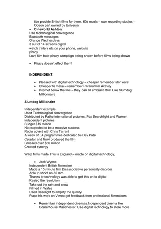 title provide British films for them, 60s music – own recording studios -
       Odeon part owned by Universal
   • Cineworld Ashton
   Use technological convergence
   Bluetooth messages
   Orange Wednesdays
   3 out of 14 screens digital
   watch trailers etc on your phone, website
   piracy
   Love film hate piracy campaign being shown before films being shown

   •   Piracy doesn’t effect them!


   INDEPENDENT

       •   Pleased with digital technology – cheaper remember star wars!
       •   Cheaper to make – remember Paranormal Activity
       •   Internet below the line – they can all embrace this! Like Slumdog
           Millionnaire

Slumdog Millionaire

Independent example
Used Technological convergence
Distributed by Pathe international pictures, Fox Searchlight and Warner
independent pictures
Budget $15 million
Not expected to be a massive success
Radio advert with Chris Tarrant
A week of E4 programmes dedicated to Dev Patel
Celador and film4 produced the film
Grossed over $30 million
Created synergy

Warp films made This is England – made on digital technology,

       • Jack Wynne
   Independent British filmmaker
   Made a 15 minute film Disassociative personality disorder
   Able to shoot on 35 mm
   Thanks to technology was able to get this on to digital
   Rasied the resolution
   Take out the rain and snow
   Filmed in Wales
   Used Baselight to amplify the quality
   Place his work on Vimeo get feedback from professional filmmakers

       •   Remember independent cinemas:Independent cinema like
           Cornerhouse Manchester, Use digital technology to store more
 