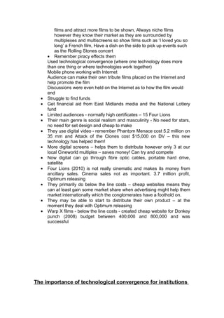 films and attract more films to be shown, Always niche films
         however they know their market as they are surrounded by
         multiplexes and multiscreens so show films such as ‘I loved you so
         long’ a French film, Have a dish on the side to pick up events such
         as the Rolling Stones concert
      • Remember piracy effects them
      Used technological convergence (where one technology does more
      than one thing or where technologies work together)
      Mobile phone working with Internet
      Audience can make their own tribute films placed on the Internet and
      help promote the film
      Discussions were even held on the Internet as to how the film would
      end
  •   Struggle to find funds
  •   Get financial aid from East Midlands media and the National Lottery
      fund
  •   Limited audiences - normally high certificates – 15 Four Lions
  •   Their main genre is social realism and masculinity - No need for stars,
      no need for set design and cheap to make
  •   They use digital video - remember Phantom Menace cost 5.2 million on
      35 mm and Attack of the Clones cost $15,000 on DV – this new
      technology has helped them!
  •   More digital screens – helps them to distribute however only 3 at our
      local Cineworld multiplex – saves money! Can try and compete
  •   Now digital can go through fibre optic cables, portable hard drive,
      satellite
  •   Four Lions (2010) is not really cinematic and makes its money from
      ancillary sales. Cinema sales not as important. 3.7 million profit,
      Optimum releasing
  •   They primarily do below the line costs – cheap websites means they
      can at least gain some market share when advertising might help them
      market internationally which the conglomerates have a foothold on.
  •   They may be able to start to distribute their own product – at the
      moment they deal with Optimum releasing
  •   Warp X films - below the line costs - created cheap website for Donkey
      punch (2008) budget between 400,000 and 800,000 and was
      successful




The importance of technological convergence for institutions
 