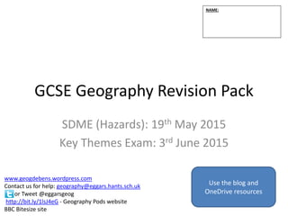 GCSE Geography Revision Pack
SDME (Hazards): 19th May 2015
Key Themes Exam: 3rd June 2015
NAME:
www.geogdebens.wordpress.com
Contact us for help: geography@eggars.hants.sch.uk
or Tweet @eggarsgeog
http://bit.ly/1lsJ4eG - Geography Pods website
BBC Bitesize site
Use the blog and
OneDrive resources
 