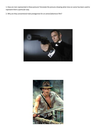 1. How are men represented in these pictures? Annotate the pictures showing what mise-en-scene has been used to
represent them a particular way.

2. Why are they conventional male protagonists for an action/adventure film?
 